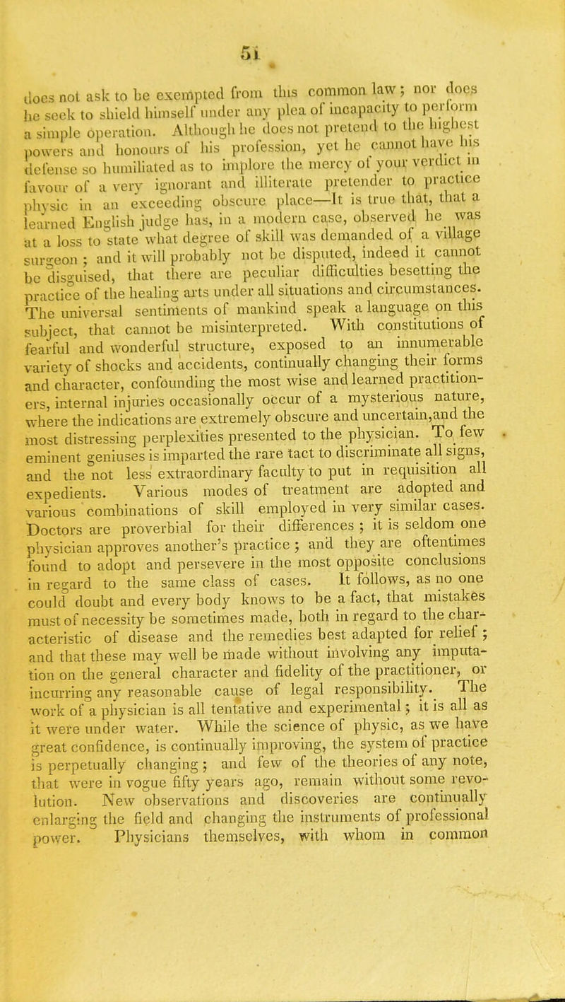 docs not ask to be exempted from tins common law ; nor does he seek to shield himself under any plea of incapacity to periorm a simple operation. Although he does not pretend to the highest powers and honours of his profession, yet he cannot have Ins defense so humiliated as to implore the mercy ot your verdict in favour of a verv ignorant and illiterate pretender to practice physic in an exceeding obscure place—It is true that, that a learned English judge has, in a modern case, observed he was at a loss to state'what degree of skill was demanded of a village surgaop ; and it will probably not be disputed, indeed it cannot be disguised, that there are peculiar difficulties besetting the practice of the healing arts under all situations and circumstances. The universal sentiments of mankind speak a language on this subject, that cannot be misinterpreted. With constitutions of fearful and wonderful structure, exposed to an innumerable variety of shocks and accidents, continually changing their forms and character, confounding the most wise and learned practition- ers, internal injuries occasionally occur of a mysterious nature, where the indications are extremely obscure and uncertam,and the most distressing perplexities presented to the physician. To few eminent geniuses is imparted the rare tact to discriminate all signs, and the not less extraordinary faculty to put in requisition all expedients. Various modes of treatment are adopted and various combinations of skill employed in very similar cases. Doctors are proverbial for their differences ; it is seldom one physician approves another's practice ; and they are oftentimes found to adopt and persevere in the most opposite conclusions in regard to the same class of cases. It follows, as no one coulcf doubt and every body knows to be a fact, that mistakes must of necessity be sometimes made, both in regard to the char- acteristic of disease and the remedies best adapted for relief ; and that these may well be made without involving any imputa- tion on the general character and fidelity of the practitioner, or incurring any reasonable cause of legal responsibility^ The work of a physician is all tentative and experimental; it is all as it were under water. While the science of physic, as we have great confidence, is continually improving, the system of practice is perpetually changing; and few of the theories of any note, that were in vogue fifty years ago, remain without some revo- lution. New observations and discoveries are continually enlarging the field and changing the instruments of professional power. Physicians themselves, with whom in common