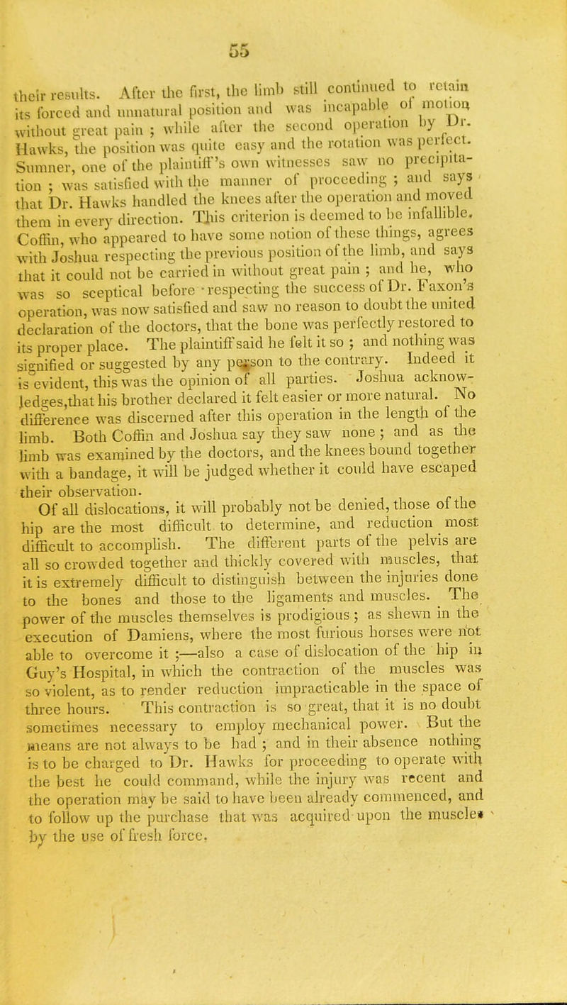 their results. After the first, the limb still continued to retain its forced and unnatural position and was incapable ol motion without great pain ; while after the second operation by Vt. Hawks, the position was quite easy and the rotation was perlect. Sumner, one of the plaintiff's own witnesses saw no precipita- tion : was satisfied with the manner of proceeding ; and says that Dr. Hawks handled the knees after the operation and moved them in every direction. This criterion is deemed to he infallible. Coffin, who appeared to have some notion of these things, agrees with Joshua respecting the previous position of the limb, and says that it could not be carried in without great pain ; and he, who was so sceptical before -respecting the success of Dr. Faxons operation, was now satisfied and saw no reason to doubt the united declaration of the doctors, that the bone was perfectly restored to its proper place. The plaintiff said he felt it so ; and nothing was signified or suggested by any person to the contrary. Indeed it is evident, this was the opinion of all parties. Joshua acknow- Jedges,that his brother declared it felt easier or more natural. No difference was discerned after this operation in the length of the limb. Both Coffin and Joshua say they saw none; and as the limb was examined by the doctors, and the knees bound together with a bandage, it will be judged whether it could have escaped their observation. Of all dislocations, it will probably not be denied, those ol the hip are the most difficult to determine, and reduction most, difficult to accomplish. The different parts of the pelvis are all so crowded together and thickly covered with muscles, that it is extremely difficult to distinguish between the injuries done to the bones and those to the ligaments and muscles. _ The power of the muscles themselves is prodigious ; as shewn in the execution of Damiens, where the most furious horses were hot able to overcome it ;—also a case of dislocation of the hip m Guy's Hospital, in which the contraction of the muscles was so violent, as to render reduction impracticable in the space of three hours. This contraction is so great, that it is no doubt sometimes necessary to employ mechanical power. But the means are not always to be had ; and in their absence nothing is to be charged to Dr. Hawks for proceeding to operate with the best he could command, while the injury was recent and the operation may be said to have been already commenced, and to follow up the purchase that was acquired upon the muscle* by the use of fresh force.