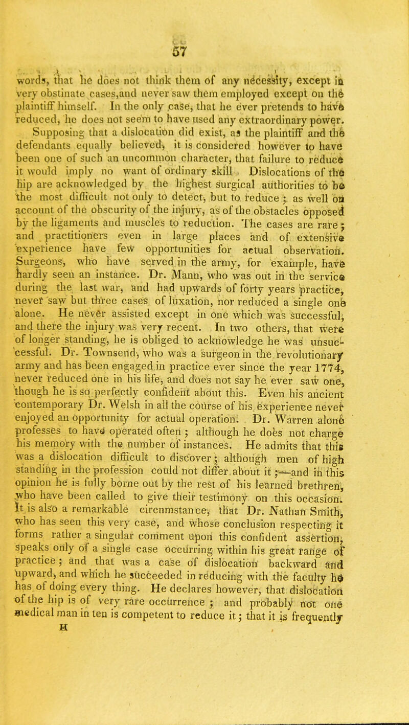 words, that he does not think them of any necessity, except ia very obstinate cases,and never saw them employed except on the plaintiff himself. In the only case, that he ever pretends to have reduced, he does not seem to have used any extraordinary nearer. Supposing that a dislocation did exist, as the plaintiff and the defendants equally believed) it is considered however to have been one of such an uncommon character, that failure to reduc* it would imply no want of ordinary skill Dislocations of the hip are acknowledged by the highest surgical authorities to be the most difficult not only to detect, but to reduce ; as well on account of the obscurity of the injury, as of the obstacles opposed by the ligaments and muscles to reduction. The cases are rare ; and practitioners even in large places and of extensive experience have few opportunities for actual observation. Surgeons, who have served in the army, for example, have hardly seen an instance. Dr. Mann, who was out in the service during the last war, and had upwards of forty years practice, never saw but three cases of luxation, nor reduced a single one alone. He never assisted except in one which was successful, and there the injury was very recent. In two others, that were of longer standing, he is obliged to acknowledge he was unsuc- cessful. Dr. Townsend, who was a surgeon in the revolutionary army and has been engaged in practice ever since the year 1774, never reduced one in his life, and does not say lie ever saw one, though he is so perfectly confident about this. Even his ancient contemporary Dr. Welsh in all the course of his experience nevei4 enjoyed an opportunity for actual operation. Dr. Warren alone professes to have operated often ; although he does not charge his memory with the number of instances. He admits that this was a dislocation difficult to discover; although men of high standing in the profession could not differ about it -—and in this opinion he is fully borne out by the rest of his learned brethren, .who have been called to give their testimony on this occasion, it is also a remarkable circnmstance, that Dr. Nathan Smith, who has seen this very case, and whose conclusion respecting it forms rather a singular comment upon this confident assertion, speaks only of a single case occurring within his great range of practice ; and that was a case of dislocation backward and upward* and which he succeeded in reducing with the faculty he has of doing every thing. He declares however, that dislocation of the hip is of very rare occurrence ; and probably not one uaedical man in ten is competent to reduce it; that it is frequentlj