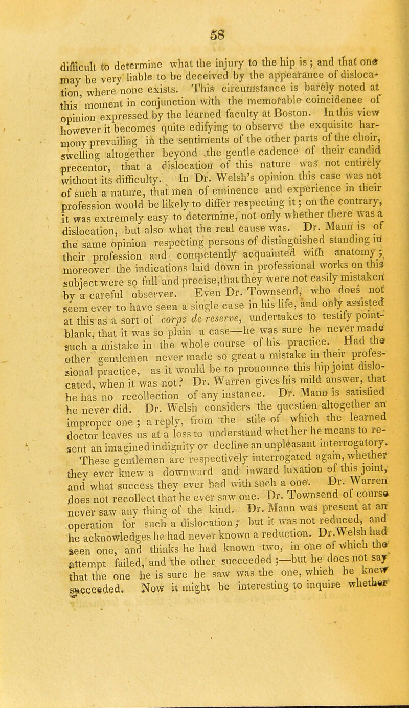 difficult to determine what the injury to the hip is ; and that on<* may be very liable to be deceived by the appearance of disloca- tion where none exists. This circumstance is barely noted at this' moment in conjunction with the memorable coincidence of opinion expressed by the learned faculty at Boston. In this view however it becomes quite edifying to observe the exquisite har- mony prevailing in the sentiments of the other parts of the choir, swelling altogether beyond .the gentle cadence of their candid precentor, that a dislocation of this nature was not entirely without its difficulty. In Dr. Welsh's opinion this case was not of such a nature, that men of eminence and experience in their profession would be likely to differ respecting it; on the contrary, it was extremely easy to determine, not only whether there was a dislocation, but also what the real cause was. Dr. Mann is of the same opinion respecting persons of distinguished standing m their profession and competently acquainted with anatomy; moreover the indications laid down in professional works on this subject were so full and precise,that they Were not easily mistaken by a careful observer. Even Dr. Townsend, who does^ not seem ever to have seen a single case in his life, and only assisted at this as a sort of corps de reserve, undertakes to testify point- blank, that it was so plain a case—he was sure he never-made such a mistake in the whole course of his practice. _ Had the other gentlemen never made so great a mistake in their profes- sional practice, as it would be to pronounce this hip joint dislo- cated, when it was not? Dr. Warren gives his mild answer, that he has no recollection of any instance. Dr. Mann is satisfied he never did. Dr. Welsh considers the question altogether an improper one; a reply, from the stile of which the learned doctor leaves us at a loss to understand whether he means to re- sent an imagined indignity or decline an unpleasant interrogatory. These gentlemen are respectively interrogated again, whether they ever knew a downward and inward luxation of this joint, and what success they ever had with such a one. Dr. Warren does not recollect that he ever saw one. Dr. Townsend of course never saw any thing of the kind. Dr. Mann was present at an operation for such a dislocation ; but it was not reduced and he acknowledges he had never known a reduction. Dr.Welsh had seen one, and thinks he had known two, in one of winch the attempt failed, and the other succeeded ;—but he does not say that the one he is sure he saw was the one, which he knew succeeded. Now it might be interesting to inquire whetJwr