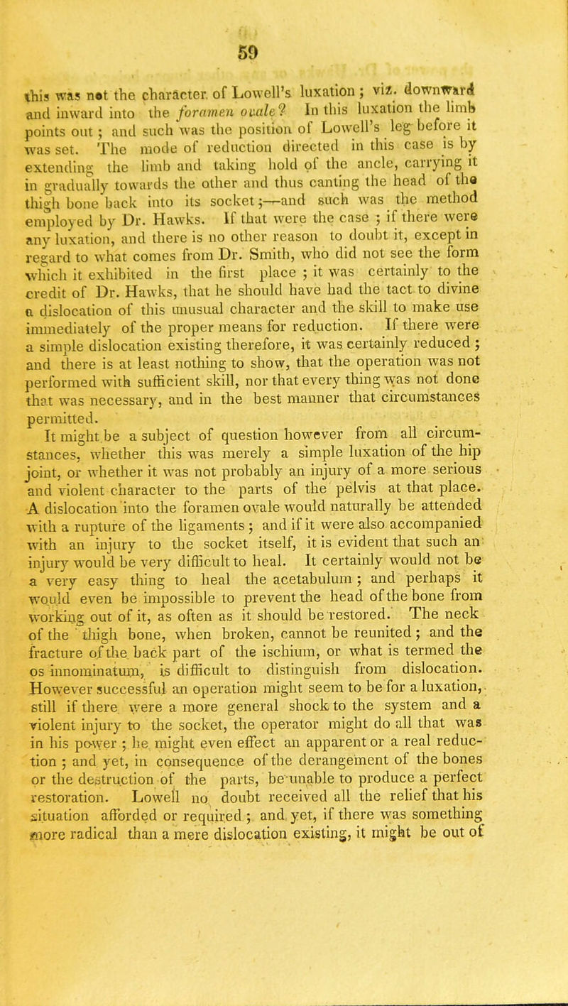 50 this was net the character, of Lowell's luxation ; viz. downward -and inward into the foramen ovale? In this luxation the hmb points out; and such was the position of Lowell's leg before it was set. The mode of reduction directed in this case is by ©^tending the limb and taking hold of the ancle, carrying it in gradually towards the other and thus canting the head of the thigh bone back into its socketand such was the method employed by Dr. Hawks. If that were the case ; if there were any luxation, and there is no other reason to doubt it, except in regard to what comes from Dr. Smith, who did not see the form which it exhibited in the first place ; it was certainly to the credit of Dr. Hawks, that he should have had the tact to divine a dislocation of this unusual character and the skill to make use immediately of the proper means for reduction. If there were a simple dislocation existing therefore, it was certainly reduced ; and there is at least nothing to show, that the operation was not performed with sufficient skill, nor that every thing was not done that was necessary, and in the best manner that circumstances permitted. It might be a subject of question however from all circum- stances, whether this was merely a simple luxation of the hip joint, or whether it was not probably an injury of a more serious and violent character to the parts of the pelvis at that place. A dislocation into the foramen ovale would naturally be attended with a rupture of the ligaments ; and if it were also accompanied with an injury to the socket itself, it is evident that such an injury would be very difficult to heal. It certainly would not be a very easy thing to heal the acetabulum ; and perhaps it would even be impossible to prevent the head of the bone from working out of it, as often as it should be restored.' The neck of the thigh bone, when broken, cannot be reunited ; and the fracture of the. back part of the ischium, or what is termed the os innominatum, is difficult to distinguish from dislocation. However successful an operation might seem to be for a luxation,, still if there were a more general shock to the system and a violent injury to the socket, the operator might do all that was in his power ; he might even effect an apparent or a real reduc- tion ; and yet, in consequence of the derangement of the bones or the destruction of the parts, be unable to produce a perfect restoration. Lowell no doubt received all the relief that his situation afforded or required ; and, yet, if there was something more radical than a mere dislocation existing, it might be out of