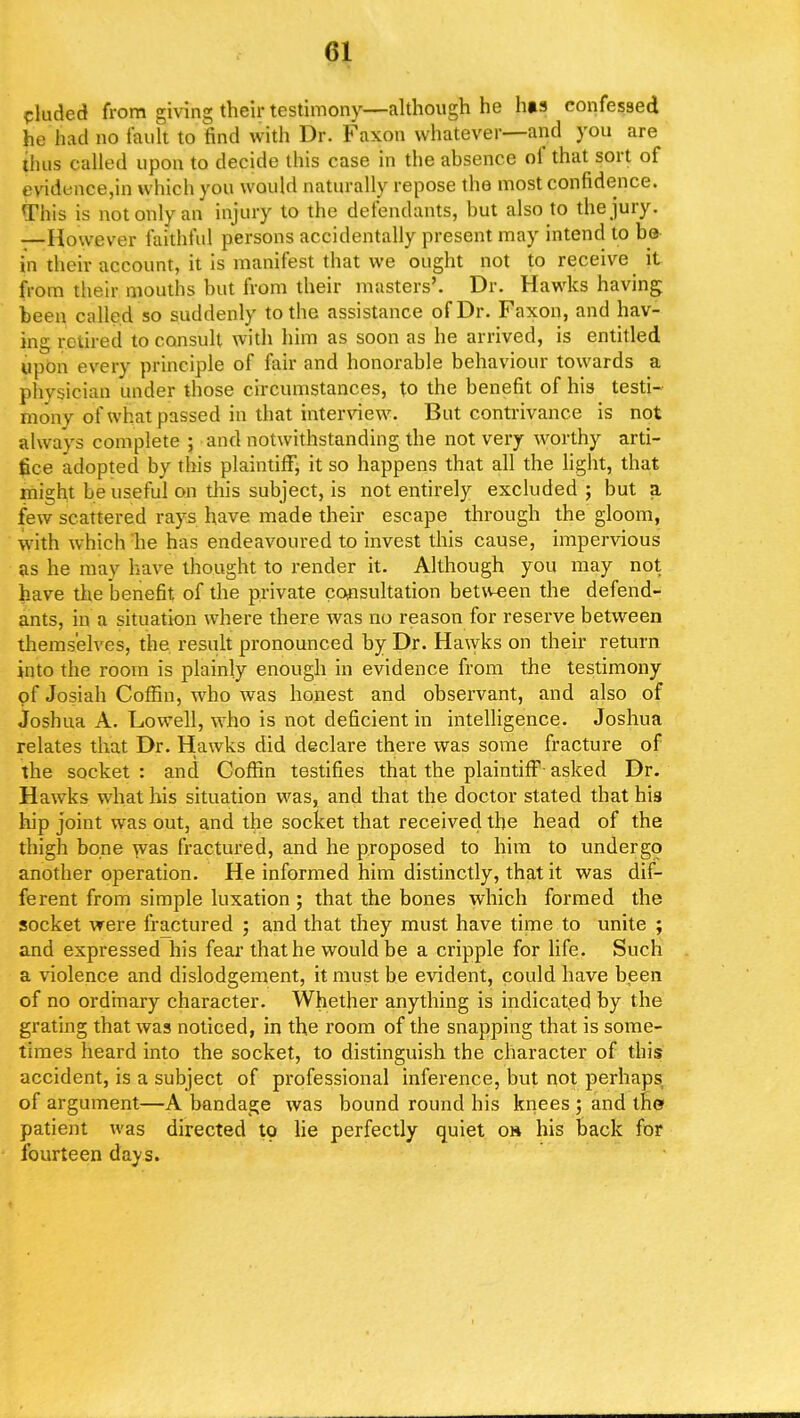 eluded from giving their testimony—although he h»s confessed he had no fault to find with Dr. Faxon whatever—and you are ihus called upon to decide this case in the absence of that sort of evidence,in which you would naturally repose the most confidence. This is not only an injury to the defendants, but also to the jury. —However faithful persons accidentally present may intend to be in their account, it is manifest that we ought not to receive it from their mouths but from their masters'. Dr. Hawks having been culled so suddenly to the assistance of Dr. Faxon, and hav- ing retired to consult with him as soon as he arrived, is entitled upon every principle of fair and honorable behaviour towards a physician under those circumstances, to the benefit of hi3 testi- mony of what passed in that interview. But contrivance is not always complete ; and notwithstanding the not very worthy arti- fice adopted by this plaintiff, it so happens that all the light, that mis;ht be useful on this subject, is not entirely excluded ; but a few scattered rays have made their escape through the gloom, with which he has endeavoured to invest this cause, impervious as he may have thought to render it. Although you may not have the benefit of the private consultation between the defend- ants, in a situation where there was no reason for reserve between themselves, the result pronounced by Dr. Hawks on their return into the room is plainly enough in evidence from the testimony of Josiah Coffin, who was honest and observant, and also of Joshua A. Lowell, who is not deficient in intelligence. Joshua relates that Dr. Hawks did declare there was some fracture of the socket: and Coffin testifies that the plaintiff asked Dr. Hawks what his situation was, and that the doctor stated that his hip joint was out, and the socket that received the head of the thigh bone was fractured, and he proposed to him to undergo another operation. He informed him distinctly, that it was dif- ferent from simple luxation ; that the bones which formed the socket were fractured ; and that they must have time to unite ; and expressed his fear that he would be a cripple for life. Such a violence and dislodgement, it must be evident, could have been of no ordinary character. Whether anything is indicated by the grating that was noticed, in the room of the snapping that is some- times heard into the socket, to distinguish the character of this accident, is a subject of professional inference, but not perhaps of argument—A bandage was bound round his knees ; and the patient was directed to lie perfectly quiet oh his back for fourteen days.