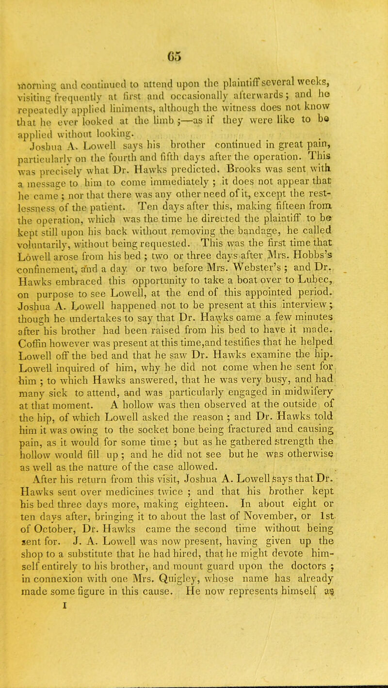 G5 fcftOnung and continued to attend upon the plaintiff several weeks, visiting frequently at first and occasionally afterwards; and ho repeatedly applied liniments, although the witness does not know that he ever looked at the limb ;—as if they were like to be applied without looking. Joshua A. Lowell says his brother continued in great pain, particularly on the fourth and fifth days after the operation. This was precisely what Dr. Hawks predicted. Brooks was sent with, a massage to him to come immediately ; it does not appear that he came ; nor that there was any other need of it, except the rest- lessness of the patient. Ten days after this, making fifteen from the operation, which was the time he directed the plaintiff to be kept still upon his back without removing the bandage, he called voluntarily, without being requested. This was the first time that Lowell arose from his bed ; two or three days after Mrs. Hobbs's confinement, and a day or two before Mrs. Webster's ; and Dr. Hawrks embraced this opportunity to take a boat over to Lubec, on purpose to see Lowell, at the end of this appointed period. Joshua A. Lowell happened not to be present at this interview; though he undertakes to say that Dr. Hawks came a few minutes after his brother had been raised from his bed to have it made. Coffin however was present at this time,and testifies that he helped Lowell off the bed and that he saw Dr. Hawks examine the hip. Lowell inquired of him, why, he did not come when he sent for him ; to which Hawks answered, that he was very busy, and had many sick to attend, and was particularly engaged in midwifery at that moment. A hollow was then observed at the outside of the hip, of which Lowell asked the reason ; and Dr. Hawks told him it was owing to the socket bone being fractured and causing pain, as it would for some time ; but as he gathered strength the hollow would fill up ; and he did not see but he was otherwise as well as the nature of the case allowed. After his return from this visit, Joshua A. Lowell says that Dr. Hawks sent over medicines twice ; and that his brother kept his bed three days more, making eighteen. In about eight or ten clays after, bringing it to about the last of November, or 1st of October, Dr. Hawks came the second time without being sent for. J. A. Lowell was now present, having given up the shop to a substitute that he had hired, that he might devote him- self entirely to his brother, and mount guard upon the doctors j in connexion with one Mrs. Quigley, whose name has already made some figure in this cause. He now represents himself as I