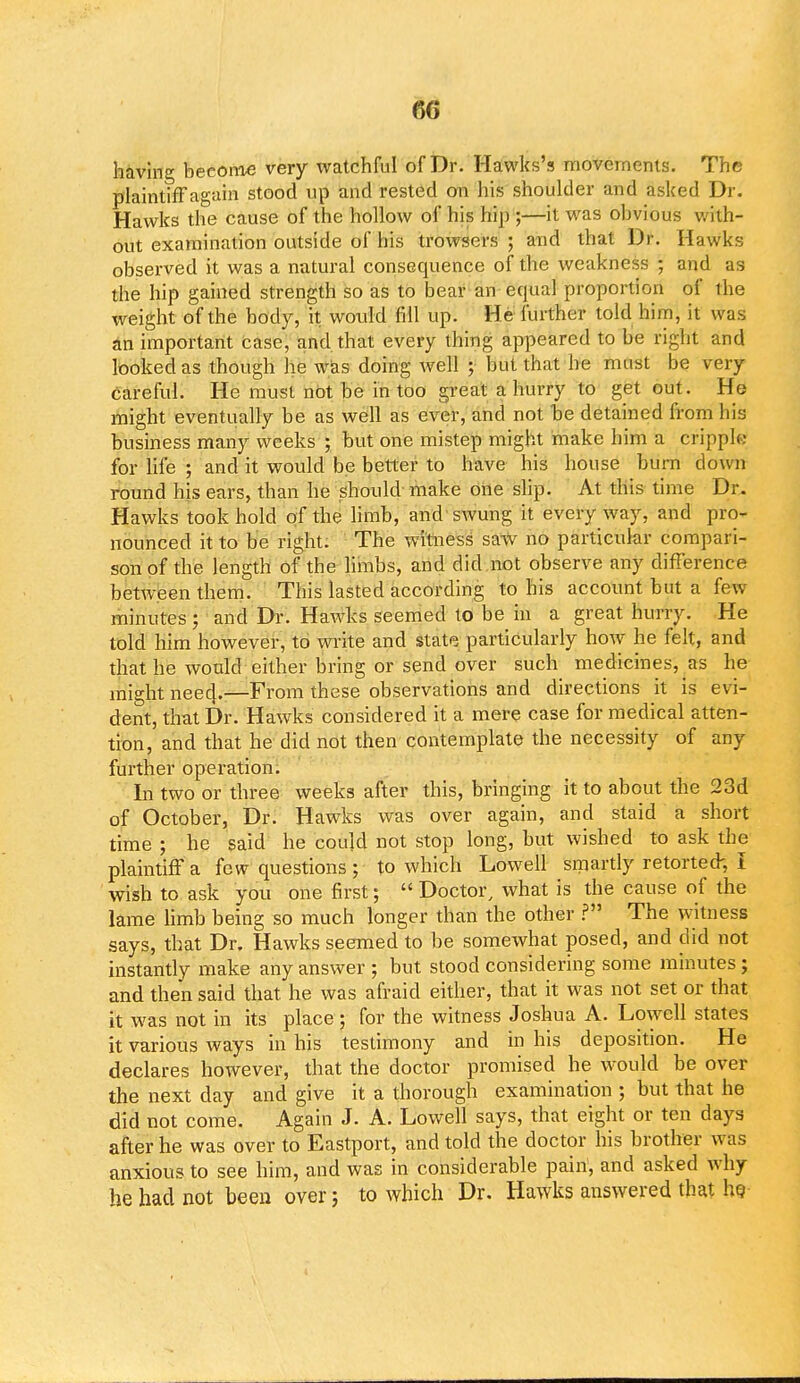 60 having become very watchful of Dr. Hawks's movements. The plaintiff again stood up and rested on his shoulder and asked Dr. Hawks the cause of the hollow of his hip ;—it was obvious with- out examination outside of his trowsers ; and that Dr. Hawks observed it was a natural consequence of the weakness ; and as the hip gained strength so as to bear an equal proportion of the weight of the body, it would fill up. He further told him, it was an important Case, and that every thing appeared to be right and looked as though he was doing well ; but that he must be very careful. He must not be in too great a hurry to get out. He might eventually be as well as ever, and not be detained from his business many weeks ; but one mistep might make him a cripple for life ; and it would be better to have his house burn down round his ears, than he should make one slip. At this time Dr. Hawks took hold of the limb, and swung it every way, and pro- nounced it to be right. The witness saw no particular compari- son of the length of the limbs, and did not observe any difference between them. This lasted according to his account but a few minutes ; and Dr. Hawks seemed to be in a great hurry. He told him however, to write and state particularly how he felt, and that he would either bring or send over such medicines, as he might nee4.—From these observations and directions it is evi- dent, that Dr. Hawks considered it a mere case for medical atten- tion, and that he did not then contemplate the necessity of any further operation. In two or three weeks after this, bringing it to about the 23d of October, Dr. Hawks was over again, and staid a short time ; he said he could not stop long, but wished to ask the plaintiff a few questions ; to which Lowell smartly retorted, I wish to ask you one first;  Doctor, what is the cause of the lame limb being so much longer than the other ? The witness says, that Dr. Hawks seemed to be somewhat posed, and did not instantly make any answer ; but stood considering some minutes; and then said that he was afraid either, that it was not set or that it was not in its place; for the witness Joshua A. Lowell states it various ways in his testimony and in his deposition. He declares however, that the doctor promised he would be over the next day and give it a thorough examination ; but that he did not come. Again J. A. Lowell says, that eight or ten days after he was over to Eastport, and told the doctor his brother was anxious to see him, and was in considerable pain1, and asked why he had not been over; to which Dr. Hawks answered that he-