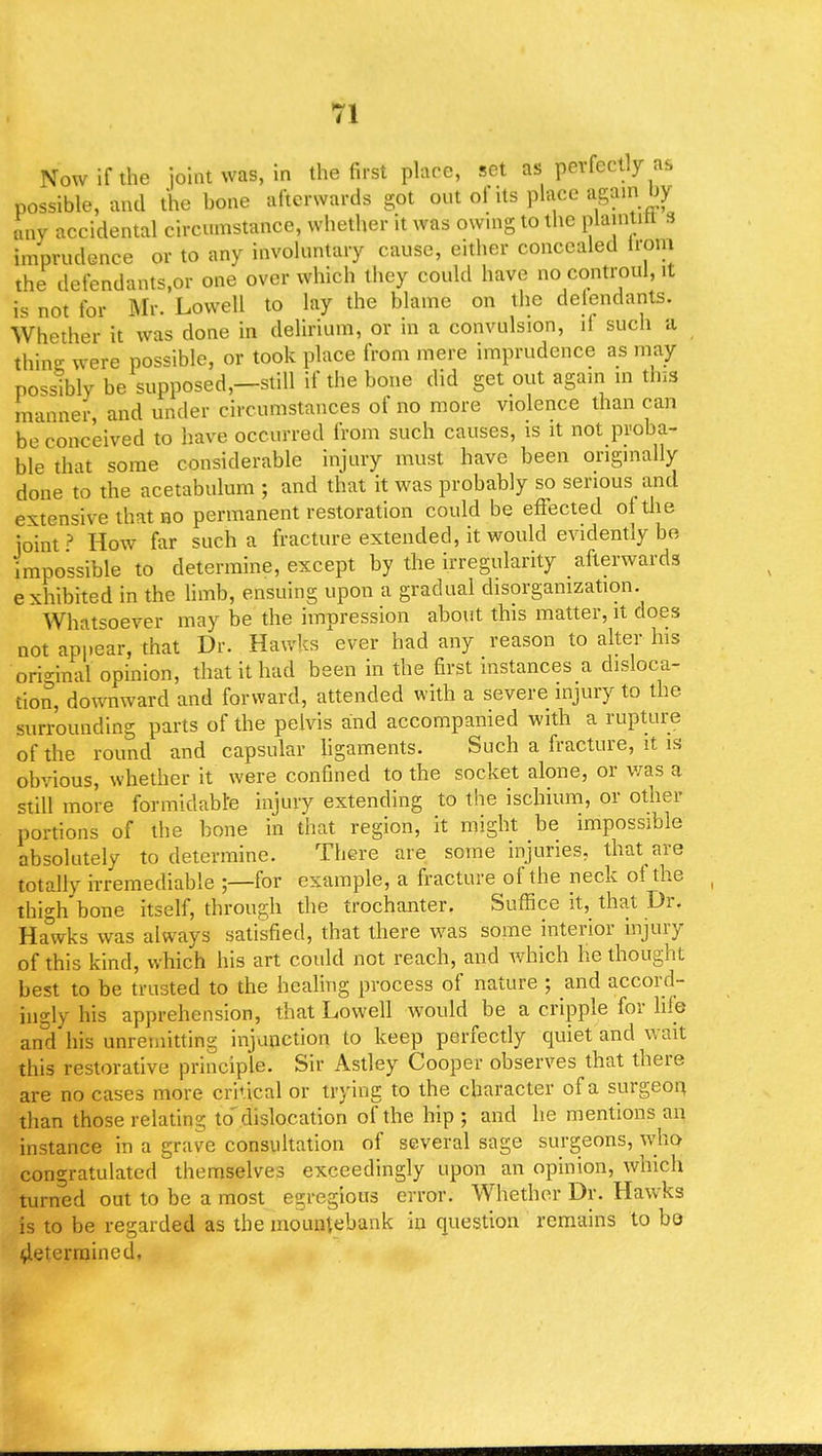 Now if the joint was, in the first place, set as perfectly as possible, and the bone afterwards got out of its place again by any accidental circumstance, whether it was owing to the plaintitl s imprudence or to any involuntary cause, either concealed lrom the defendants.or one over which they could have no controul, it is not for Mr. Lowell to lay the blame on the defendants. Whether it was done in delirium, or in a convulsion, il such a thine; were possible, or took place from mere imprudence as may possibly be supposed,—still if the bone did get out again in this manner, and under circumstances of no more violence than can be conceived to have occurred from such causes, is it not proba- ble that some considerable injury must have been originally done to the acetabulum ; and that it was probably so serious and extensive that no permanent restoration could be effected of the joint? How far such a fracture extended, it would evidently be impossible to determine, except by the irregularity afterwards e xhibited in the limb, ensuing upon a gradual disorganization. Whatsoever may be the impression about this matter, it does not appear, that Dr. Hawks ever had any reason to alter his ori-inal opinion, that it had been in the first instances a disloca- tion, downward and forward, attended with a severe injury to the surrounding parts of the pelvis and accompanied with a rupture of the round and capsular ligaments. Such a fracture, it is obvious, whether it were confined to the socket alone, or was a still more formidable injury extending to the ischium, or other portions of the bone in that region, it might be impossible absolutely to determine. There are some injuries, that are totally irremediable ;—for example, a fracture of the neck of the thighbone itself, through the trochanter. Suffice it, that Dr. Ha°wks was always satisfied, that there was some interior injury of this kind, which his art could not reach, and which he thought best to be trusted to the healing process of nature ; and accord- ingly his apprehension, that Lowell would be a cripple for life and'his unremitting injunction to keep perfectly quiet and wait this restorative principle. Sir Astley Cooper observes that there are no cases more critical or trying to the character of a surgeon than those relating to'dislocation of the hip ; and he mentions an instance in a grave consultation of several sage surgeons, who congratulated themselves exceedingly upon an opinion, which turned out to be a most egregious error. Whether Dr. Hawks is to be regarded as the mountebank in question remains to bo determined,