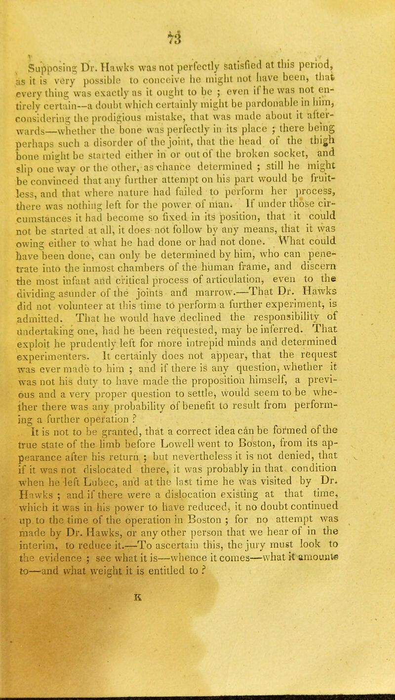 7$ Supposing Dr. Hawks was not perfectly satisfied at this period, us it is very possible to conceive he might not have been, that everything was exactly as it ought to be ; even if he was not en- tirely certain—a doubt which certainly might be pardonable in him, considering the prodigious mistake, that was made about it after- wards—whether the bone was perfectly in its place ; there being perhaps such a disorder of the joint, that the head of the thigh bone might be started either in or out of the broken socket, and slip one way or the other, as-chance determined; still he might be convinced that any further attempt on his part would be fruit- less, and that where nature had failed to perform her process, there was nothing left for the power of nian. If under those cir- cumstances it had become so fixed in its position, that it could not be started at all, it does not follow by any means, that it was owing either to what he had done or had not done. What could have been done, can only be determined by him, who can pene- trate into the inmost chambers of the human frame, and discern the most infant and critical process of articulation, even to the dividing asunder of the joints and marrow.—That Dr. Hawks did not volunteer at this time to perform a further experiment is admitted. That he would have .declined the responsibility of undertaking one, had he been requested, may be inferred. That exploit he prudently left for more intrepid minds and determined experimenters. It certainly does not appear, that the request was ever made to him ; and if there is any question, whether it was not his duty to have made the proposition himself, a previ- ous and a very proper question to settle, would seem to be whe- ther there was any . probability of benefit to result from perform- ing a further operation ? It is not to be granted, that a correct idea can be formed of the true state of the limb before Lowell went to Boston, from its ap- pearance after his return ; but nevertheless it is not denied, that if it was not dislocated there, it was probably in that condition when he left Lubec, and at the last time he was visited by Dr. Hawks; and if there were a dislocation existing at that time, which it was in his power to have reduced, it no doubt continued up to the time of the operation in Boston ; for no attempt was made by Dr. Hawks, or any other person that we hear of in the interim, to reduce it.—To ascertain this, the jury must look to the evidence ; see what it is—whence it comes—what it amount* to—and what wreight it is entitled to ? K