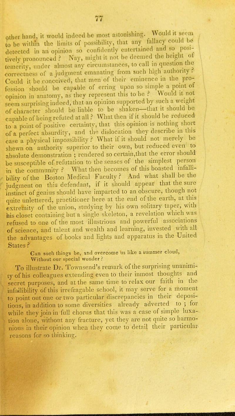 other hand, it would indeed he most astonishing. Would it seem lo be within the limits of possibility, that any iallacy could bo detected in an opinion so confidently entertained and so posi- tively pronounced ? Nay, might it not be deemed the height ot temerity, under almost any circumstances, to call in question the correctness of a judgment emanating from such high authority . Could it be conceived, that men of their eminence in the pro- fession should be capable of erring upon so simple a point of opinion in anatomy, as they represent this to be ? Would it not seem surprisfog indeed, that an opinion supported by such a weight of character should be liable to be shaken—that it should be capable of being refuted at all? What then if it should be reduced to a point of positive certainty, that this opinion is nothing short of a perfect absurdity, and the dislocation they describe in this case a physical impossibility ? What if it should not merely be shewn on authority superior to their own, but reduced even to absolute demonstration ; rendered so certain,that the error should be susceptible of refutation to the senses of the simplest person in the community ? What then becomes of this boasted infalli- bility of the Boston Medical Faculty? And what shall be the judgment on this defendant, if it should appear that the sure 'instinct of genius should have imparted to an obscure, though not quite unlettered, practitioner here at the end of the earth, at this extremity of the union, studying by his own solitary taper, with his closet containing but a single skeleton, a revelation which was refused to one of the most illustrious and powerful associations of science, and talent and wealth and learning, invested with all the advantages of books and lights and apparatus in the United States ? Can such things be, and overcome us like a summer cloud, Without our special wonder ? To illustrate Dr. Townsend's remark of the surprising unanimi- ty of his colleagues extending even to their inmost thoughts and secret purposes, and at the same time to relax our faith in the infallibility of this irrefragable school, it may serve for a moment to point out one or two particular discrepancies in their deposi- tions, in addition to some diversities already adverted to ; for while they join in full chorus that this was a case of simple luxa- tion alone, without any fracture, yet they are not quite so harmo- nious in their opinion when they come to detail their particular reasons for so thinking.