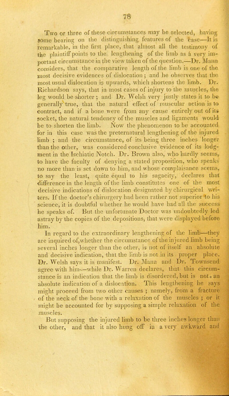 Two or three of these circumstances may be selected, having some bearing on the distinguishing features of the case—It is remarkable, in the first place, that almost all the testimony of the plaintiff points to the lengthening of the limb as a very im- portant circumstance in the view taken of the question.—Dr. Mann considers, that the comparative length of the limb is one of the most decisive evidences of dislocation ; and he observes that the most usual dislocation is upwards, which shortens the limb. Dr. Richardson says, that in most cases of injury to the muscles, the leg would be shorter; and Dr. Welsh very justly states it to be generally true, that the natural effect of muscular action is to contract, and if a bone were from any cause entirely out of it* socket, the natural tendency of the muscles and ligaments would be to shorten the limb. Now the phenomenon to be accounted for in this case was the preternatural lengthening of the injured limb ; and the circumstance, of its being three inches longer than the other, was considered conclusive evidence of its lodg- ment in the Ischiatic Notch. Dr. Brown also, who hardly seems, to have the faculty of denying a stated proposition, who speaks no more than is set down to him, and whose complaisance seems, to say the least, quite equal to his sagacity, declares that difference in the length of the limb constitutes one of ihe most decisive indications of dislocation designated by chirurgical wri- ters. If the doctor's chirurgery had been rather not superior to his science, it is doubtful whether he would have had all the succi jss he speaks of. But the unfortunate Doctor was undoubtedly led astray by the copies of the depositions, that were displayed before him. In regard to the extraordinary lengthening of the limb—they are inquired of,whether the circumstance of the injured limb being several inches longer than the other, is not of itself an absolute and decisive indication, that the limb is not in its proper place. Dr. Welsh says it is manifest. Dr. Mann and Dr. Townsend agree with him—while Dr. Warren declares, that this circum- stance is an indication that the limb is disordered, but is not an absolute indication of a dislocation. This lengthening he says might proceed from two other causes ; namely, from a fracture of the neck of the bone with a relaxation of the muscles ; or it: might be accounted for by supposing a simple relaxation of the muscles. But supposing the injured limb to be three inches longer than the other, and that it also hung off in a very awkward and