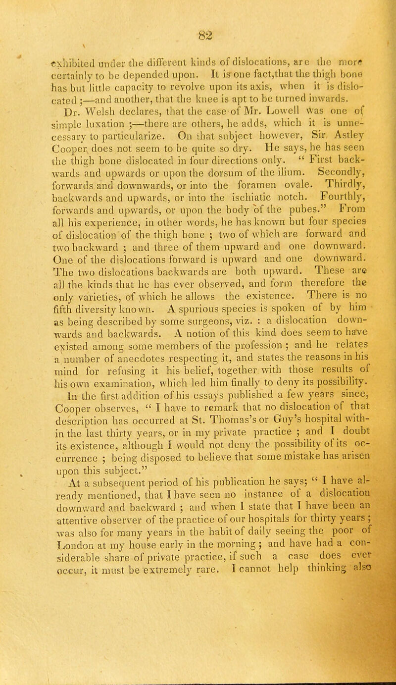 nxhibited under the different kinds of dislocations, are the mor* certainly to be depended upon. It is'one fact,that the thigh bom- has but little capacity to revolve upon its axis, when it is dislo- cated ;—and another, that the knee is apt to be turned inwards. Dr. Welsh declares, that the case of Mr. Lowell was one of simple luxation ;—there are others, he adds, which it is unne- cessary to particularize. On that subject however, Sir Astley Cooper, does not seem to be quite so dry. He says, he has seen the thigh bone dislocated in four directions only.  First back- wards and upwards or upon the dorsum of the ilium. Secondly, forwards and downwards, or into the foramen ovale. Thirdly, backwards and upwards, or into the ischiatic notch. Fourthly, forwards and upwards, or upon the body of the pubes. From all his experience, in other words, he has known but four species of dislocation of the thigh bone ; two of which are forward and two backward ; and three of them upward and one downward. One of the dislocations forward is upward and one downward. The two dislocations backwards are both upward. These are all the kinds that he has ever observed, and form therefore the only varieties, of which he allows the existence. There is no fifth diversity known. A spurious species is spoken of by him • as being described by some surgeons, viz. : a dislocation down- wards and backwards. A notion of this kind does seem to have existed among some members of the profession ; and he relates a number of anecdotes respecting it, and states the reasons in his mind for refusing it his belief, together with those results of his own examination, which led him finally to deny its possibility. In the first addition of his essays published a few years since, Cooper observes,  I have to remark that no dislocation of that description has occurred at St. Thomas's or Guy's hospital with- in the last thirty years, or in my private practice ; and I doubt its existence, although I would npt deny the possibility of its oc- currence ; being disposed to believe that some mistake has arisen upon this subject. At a subsequent period of his publication he says;  I have al- ready mentioned, that I have seen no instance of a dislocation downward and backward ; and when I state that I have been an attentive observer of the practice of our hospitals for thirty years ; was also for many years in the habit of daily seeing the poor of London at my house early in the morning ; and have had a con- siderable share of private practice, if such a case does ever occur, it must be extremely rare. I cannot help thinking also