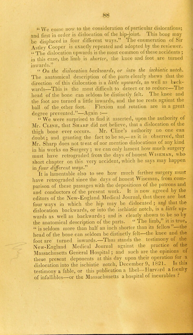 We conic now to the consideration of particular dislocations; and first in order is dislocation of the hip-joint. This bone may be displaced in four different ways. The enumeration of Sir Astley Cooper is exactly repeated and adopted by the reviewer.  The dislocation upwards is the most common of these accidents ; in this case, the limb is shorter, the knee and foot are turned inwards.  On the dislocation backwards, or into the ischiatic notch. The anatomical description of the parts clearly shews that the direction of this dislocation is a little upwards, as well as back- wards—This is the most difficult to detect or to reduce—The head of the bone can seldom be distinctly felt. The knee and the foot are turned a little inwards, and the toe rests against the ball of the other foot. Flexion and rotation are in a great degree prevented.—Again :—  We were surprised to find it asserted, upon the authority of Mr. Cline, that Sharp did not believe, that a dislocation of the thigh bone ever occurs. Mr. Cline's authority no one can doubt'; and granting the fact to be so,—as it is observed, that Mr. Sharp does not treat of nor mention dislocations of any kind in his works on Surgery ; we can only lament how much surgery must have retrograded from the days of honest Wiseman, who short chapter on this very accident, which he says may happen in four different ways. It is lamentable also to see how much farther surgery must have retrograded since the days of honest Wiseman, from com- parison of these passages with the depositions of the patrons and and conductors of the present work. It is now agreed by the editors of the New-England Medical Journal, that there are but four ways in which the hip may be dislocated ; and that tbe dislocation backwards, or into the ischiatic notch, is a little up- wards as well as backwards; and is clearly shown to be so by the anatomical description of the parts.  The limb, it is true,  is seldom more than half an inch shorter than its fellou—the head of the bone can seldom be distinctly felt—the knee and the foot are turned inwards.—Thus stands the testimony of the New-England Medical Journal against the practice of the Massachusetts General Hospital; and such are the opinions of these present deponents at this day upon their operation for a dislocation into the ischiatic notch, December 9, 1821. Is this testimony a fable, or this publication a libel—Harvard a faculty of infallibles—or the Massachusetts a hospital of incurables ?