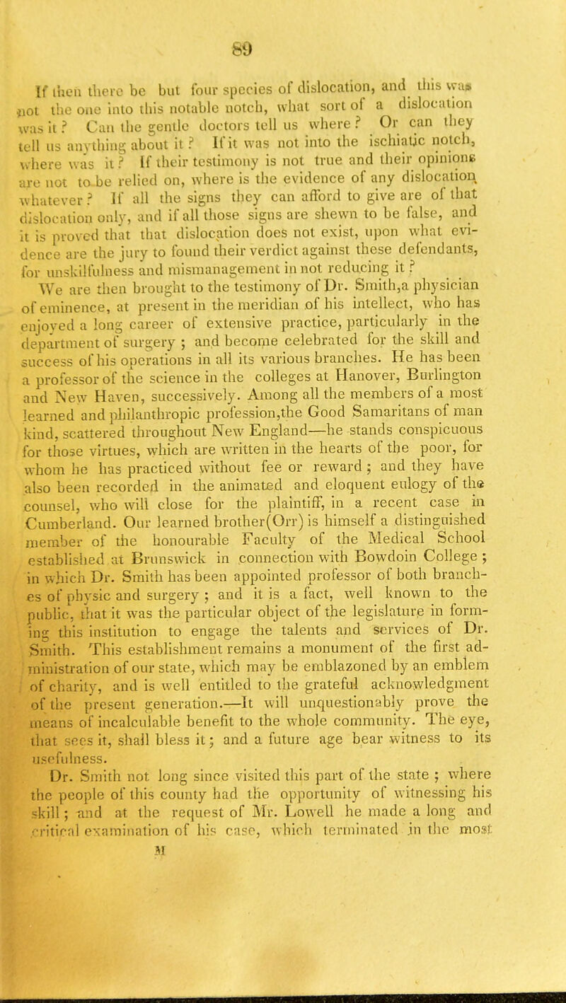if then there be but four species of dislocation, and tiiis vya* ,)0t the one into this notable notch, what sort of a dislocation was it ? Can the gentle doctors tell us where ? Or can they tell us anything about it ? If it was not into the ischiadic notch, v. here was it ? If their testimony is not true and their opinions are not to be relied on, where is the evidence of any dislocation whatever? If all the signs they can afford to give are of that dislocation only, and if all those signs are shewn to be false, and it is proved that that dislocation does not exist, upon what evi- dence are the jury to found their verdict against these defendants, for unskilfuhiess and mismanagement in not reducing it ? We are then brought to the testimony of Dr. Smith,a physician of eminence, at present in the meridian of his intellect, who has enjoyed a long career of extensive practice, particularly in the department of surgery ; and become celebrated for the skill and success of his operations in all its various branches. He has been a professor of the science in the colleges at Hanover, Burlington and New Haven, successively. Among all the members of a most learned and philanthropic profession,the Good Samaritans of man kind, scattered throughout New England—he stands conspicuous for those virtues, which are written in the hearts of the poor, for whom he has practiced without fee or reward ; and they have also been recorded in the animated and eloquent eulogy of the counsel, who will close for the plaintiff, in a recent case in Cumberland. Our learned brother(Orr) is himself a distinguished member of the honourable Faculty of the Medical School established at Brunswick in connection with Bowdoin College ; in which Dr. Smith has been appointed professor of both branch- es of physic and surgery ; and it is a fact, well known to the public, that it was the particular object of the legislature in form- ing this institution to engage the talents and services of Dr. Smith. This establishment remains a monument of the first ad- ministration of our state, which may be emblazoned by an emblem of charity, and is well entitled to the grateful acknowledgment of the present generation.—It will unquestionably prove the means of incalculable benefit to the whole community. The eye, that sees it, shall bless it; and a future age bear witness to its usefulness. Dr. Smith not long since visited this part of the state ; where the people of this county had the opportunity of witnessing his skill; n:id at the request of Mr. Lowell he made a long and ^critical examination of his case, which terminated in the most M