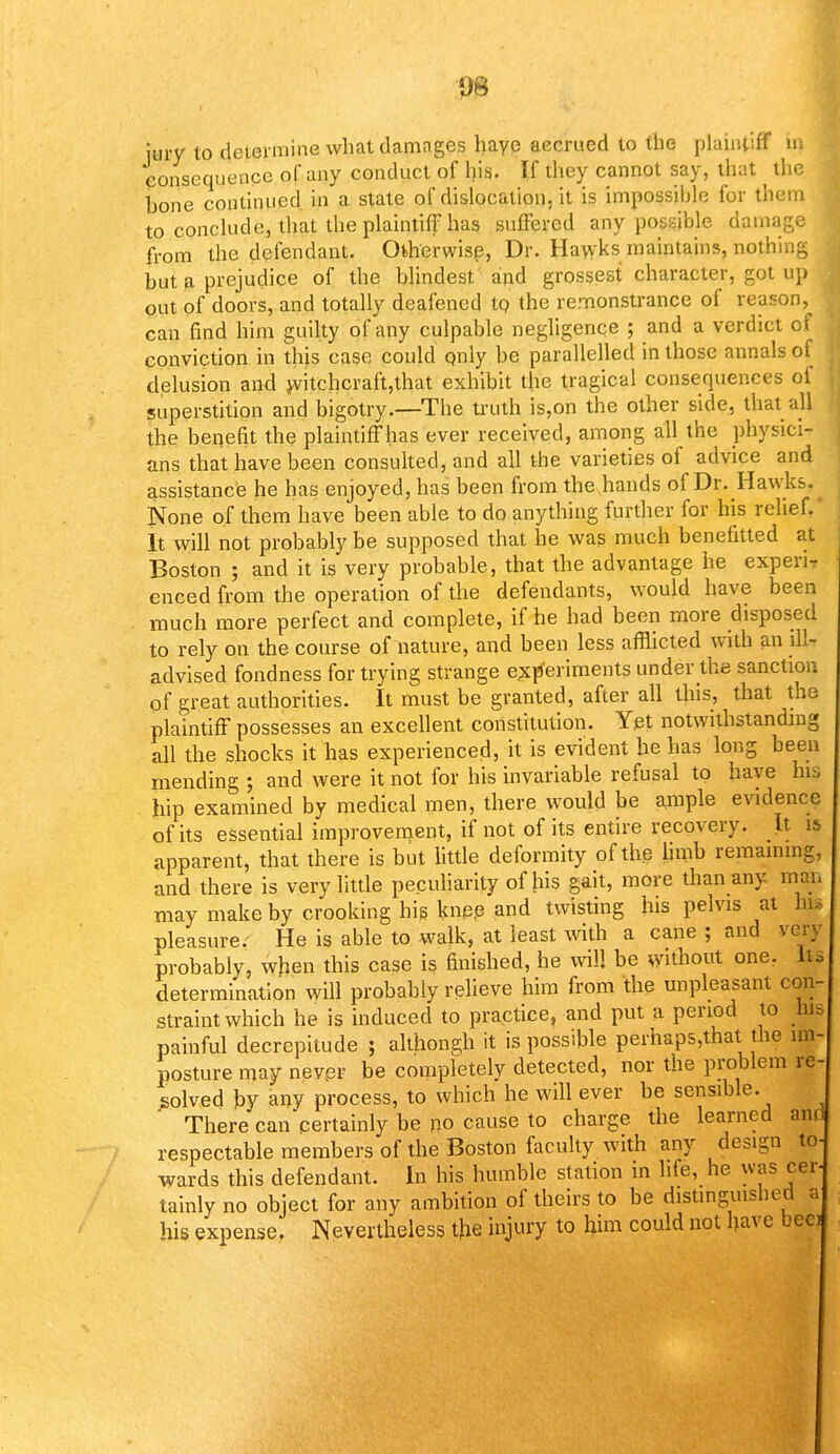 08 jury to determine what damages haye accrued to the plaintiff in consequence of any conduct of his. If they cannot say, that the hone continued in a state of dislocation, it is impossible for them to conclude, that the plaintiff has suffered any possible damage from the defendant. Otherwise, Dr. Hawks maintains, nothing but a prejudice of the blindest and grossest character, got up . out of doors, and totally deafened to the remonstrance of reason, can find him guilty of any culpable negligence ; and a verdict of conviction in this case could only be parallelled in those annals of delusion and witchcraft,that exhibit the tragical consequences of superstition and bigotry.—The truth is,on the other side, that all the benefit the plaintiff has ever received, among all the physici- ans that have been consulted, and all the varieties of advice and assistance he has enjoyed, has been from the hands of Dr. Hawks. None of them have been able to do anything further for his relief.' It will not probably be supposed that he was much benefitted at Boston ; and it is very probable, that the advantage he experi- enced from the operation of the defendants, would have been much more perfect and complete, if he had been more disposed to rely on the course of nature, and been less afflicted with an ill- advised fondness for trying strange experiments under the sanction of great authorities. It must be granted, after all this, that the plaintiff possesses an excellent constitution. Yet notwithstanding all the shocks it has experienced, it is evident he has long been mending ; and were it not for his invariable refusal to haye his hip examined by medical men, there would be ample evidence of its essential improvement, if not of its entire recovery. It is apparent, that there is but little deformity of the limb remaining, and there is very little peculiarity of his gait, more than any man may make by crooking his knee and twisting his pelvis at In, pleasure. He is able to walk, at least with a cane ; and very probably, when this case is finished, he will be without one. Its determination will probably relieve him from the unpleasant con- straint which he is induced to practice, and put a period to his painful decrepitude j althongh it is possible perhaps,that the im- posture may never be completely detected, nor the problem re solved by any process, to which he will ever be sensible. There can'certainly be no cause to charge the learned aim respectable members of the Boston faculty with any design to wards this defendant. In his humble station in life, he was cei tainly no object for any ambition of theirs to be distinguisbed s his expense. Nevertheless the injury to him could not have beei a