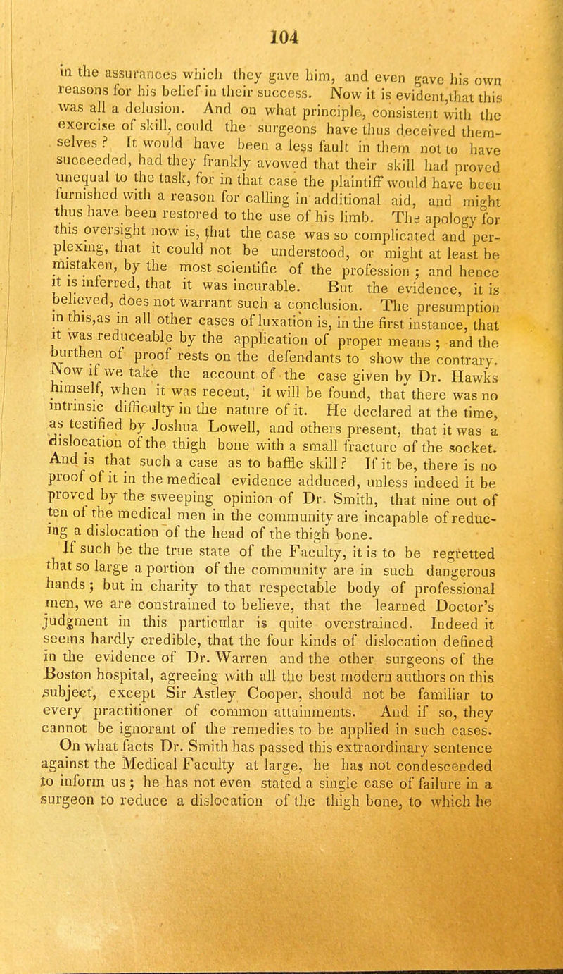 in the assurances which they gave him, and even gave his own reasons for his belief in their success. Now it is evident,that this was all a delusion. And on what principle, consistent with the exercise of skill, could the surgeons have thus deceived them- selves ? It would have been a less fault in them not to have succeeded, had they frankly avowed that their skill had proved unequal to the task, for in that case the plaintiff would have been lurnished with a reason for calling in additional aid, and might thus have been restored to the use of his limb. The apology for this oversight now is, that the case was so complicated and per- plexing, that it could not be understood, or might at least be mistaken, by the most scientific of the profession ; and hence it is inferred, that it was incurable. But the evidence, it is believed, does not warrant such a conclusion. The presumption in this,as in all other cases of luxation is, in the first instance, that it was reduceable by the application of proper means ; and the burthen of proof rests on the defendants to show the contrary. Now if we take the account of the case given by Dr. Hawks himself, when it was recent, it will be found, that there was no intrinsic difficulty in the nature of it. He declared at the time, as testified by Joshua Lowell, and others present, that it was a dislocation of the thigh bone with a small fracture of the socket. And is that such a case as to baffle skill ? If it be, there is no proof of it in the medical evidence adduced, unless indeed it be proved by the sweeping opinion of Dr. Smith, that nine out of ten of the medical men in the community are incapable of reduc- ing a dislocation of the head of the thigh bone. If such be the true state of the Faculty, it is to be regretted that so large a portion of the community are in such dangerous hands; but in charity to that respectable body of professional men, we are constrained to believe, that the learned Doctor's judgment in this particular is quite overstrained. Indeed it seems hardly credible, that the four kinds of dislocation defined in the evidence of Dr. Warren and the other surgeons of the Boston hospital, agreeing with all the best modern authors on this subject, except Sir Astley Cooper, should not be familiar to every practitioner of common attainments. And if so, they cannot be ignorant of the remedies to be applied in such cases. On what facts Dr. Smith has passed this extraordinary sentence against the Medical Faculty at large, he has not condescended jo inform us ; he has not even stated a single case of failure in a surgeon to reduce a dislocation of the thigh bone, to which ho