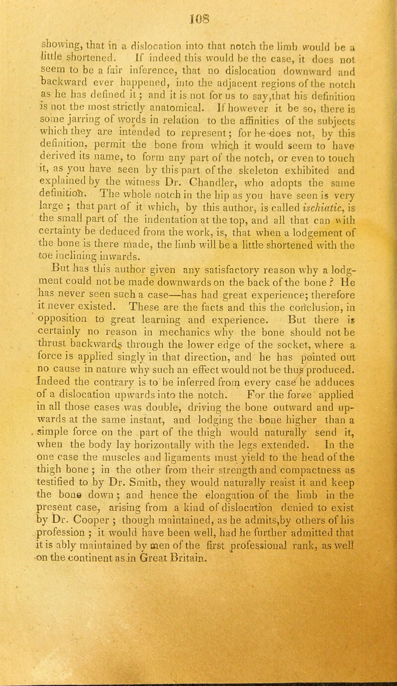 showing, that in a dislocation into that notch the limh would be a little shortened. If indeed this would be the case, it does not seem to be a fair inference, that no dislocation downward and backward ever happened, into the adjacent regions of the notch as he has defined it; and it is not for us to say,that his definition is not the most strictly anatomical. If however it be so, there is some jarring of words in relation to the affinities of the subjects which they are intended to represent; for he-does not, by this definition, permit the bone from whic.h it would seem to have derived its name, to form any part of the notch, or even to touch it, as you have seen by this part of the skeleton exhibited and explained by the witness Dr. Chandler, who adopts the same definition. The whole notch in the hip as you have seen is very large ; that part of it which, by this author, is called ischiutic, is the small part of the indentation at the top, and all that can with certainty be deduced from the work, is, that when a lodgement of the bone is there made, the limb will be a little shortened with the toe inclining inwards. But has this author given any satisfactory reason why a lodg- ment could not be made downwards on the back of the bone ? He has never seen such a case—has had great experience; therefore it never existed. These are the facts and this the conclusion, in opposition to great learning and experience. But there is certainly no reason in mechanics why the bone should not be thrust, backwards, through the lower edge of the socket, where a force is applied singly in that direction, and he has pointed out no cause in nature why such an effect would not be thus produced. Indeed the contrary is to be inferred from every case he adduces of a dislocation upwards into the notch. For the foree applied in all those cases was double, driving the bone outward and up- wards at the same instant, and lodging the bone higher than a simple force on the part of the thigh would naturally send it, when the body lay horizontally with the legs extended. In the one case the muscles and ligaments must yield to the head of the thigh bone ; in the other from their strength and compactness as testified to by Dr. Smith, they would naturally resist it and keep the bone down ; and hence the elongation of the limb in the present case, arising from a kind of dislocation denied to exist by Dr. Cooper ; though maintained, as he admits,by others of his profession ; it would have been well, had he further admitted that it is ably maintained by men of the first professional rank, as well on the continent as in Great Britain.