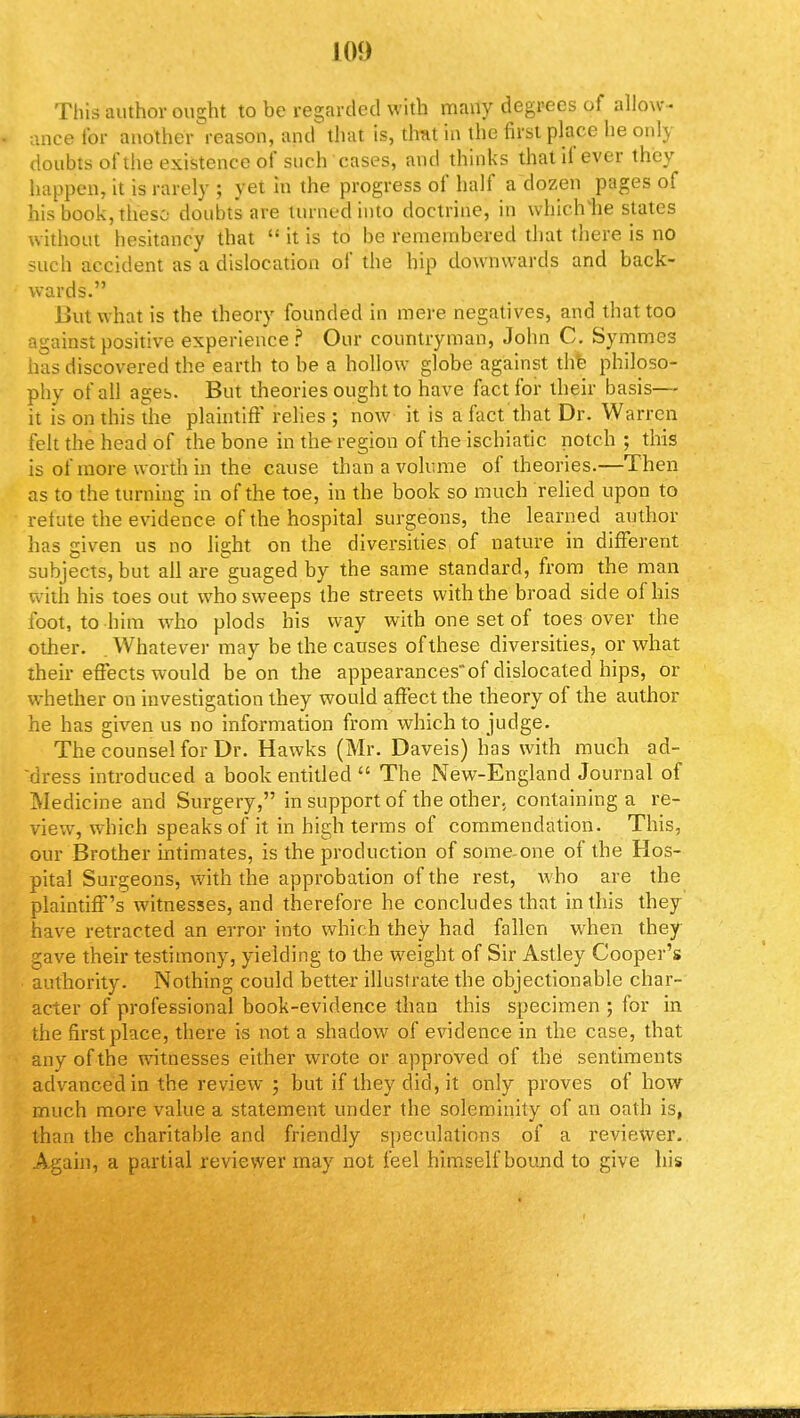 This author ought to be regarded with many degrees of allow- ance for another reason, and that is, that in the first place he only doubts of the existence of such cases, and thinks that if ever they happen, it is rarely ; yet in the progress of half a dozen pages of his book, these doubts are turned into doctrine, in which lie states without hesitancy that  it is to be remembered that there is no such accident as a dislocation of the hip downwards and back- wards. But what is the theory founded in mere negatives, and that too against positive experience? Our countryman, John C. Symmes has discovered the earth to be a hollow globe against the philoso- phy of all ages. But theories ought to have fact for their basis— it is on this the plaintiff relies ; now it is a fact that Dr. Warren felt the head of the bone in the region of the ischiatic notch ; this is of more worth in the cause than a volume of theories.—Then as to the turning in of the toe, in the book so much relied upon to refute the evidence of the hospital surgeons, the learned author has given us no light on the diversities of nature in different subjects, but all are'guaged by the same standard, from the man with his toes out who sweeps the streets with the broad side of his foot, to him who plods his way with one set of toes over the other. Whatever may be the causes of these diversities, or what their effects would be on the appearancesof dislocated hips, or whether on investigation they would affect the theory of the author he has given us no information from which to judge. The counsel for Dr. Hawks (Mr. Daveis) has with much ad- dress introduced a book entitled  The New-England Journal of Medicine and Surgery, in support of the other, containing a re- view, which speaks of it in high terms of commendation. This, our Brother intimates, is the production of some-one of the Hos- pital Surgeons, with the approbation of the rest, who are the plaintiff's witnesses, and therefore he concludes that in this they have retracted an error into which they had fallen when they gave their testimony, yielding to the weight of Sir Astley Cooper's authority. Nothing could better illustrate the objectionable char- acter of professional book-evidence than this specimen ; for in the first place, there is not a shadow of evidence in the case, that anv of the witnesses either wrote or approved of the sentiments advanced in the review ; but if they did, it only proves of how much more value a statement under the soleminity of an oath is, than the charitable and friendly speculations of a reviewer. Again, a partial reviewer may not feel himself bound to give his