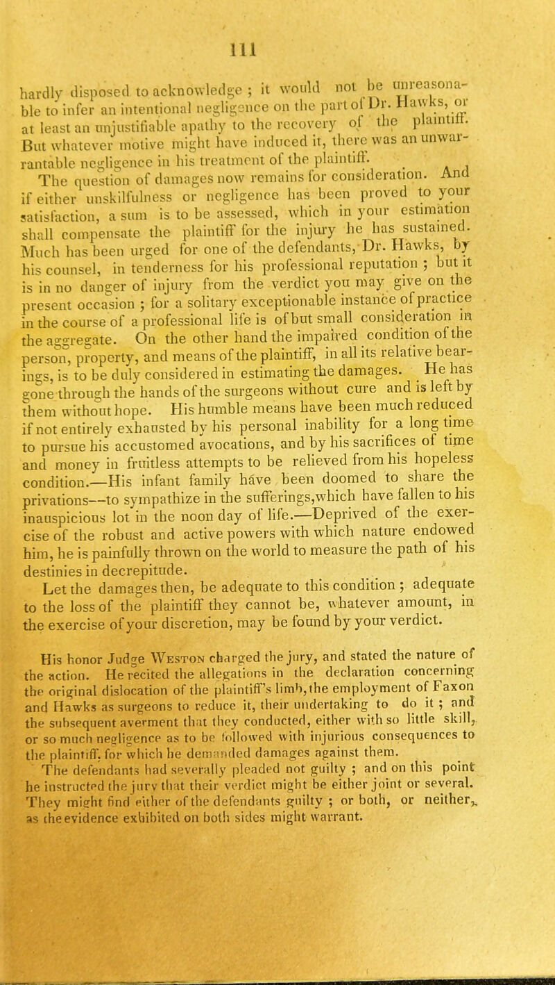 hardly disposed to acknowledge ; it would not be unreasona- ble to infer an intentional negligence on the part of Dr. Hawks, m at least an unjustifiable apathy to the recovery of the plaintitt. But whatever motive might have induced it, there was an unwar- rantable negligence in his treatment of the plaintiff The question of damages now remains for consideration. And if either unskilfulness or negligence has been proved to your satisfaction, a sum is to be assessed, which in your estimation shall compensate the plaintiff for the injury he has sustained. Much has been urged for one of the defendants,-Dr. Hawks, by his counsel, in tenderness for his professional reputation ; but it is in no danger of injury from the verdict you may give on the present occasion ; for a solitary exceptionable instance of pr actice in the course of a professional life is of but small consideration m the aggregate. On the other hand the impaired condition of the person, property, and means of the plaintiff, in all its relative bear- ings, is to be duly considered in estimating the damages. He has gone through the hands of the surgeons without cure and is left by them without hope. His humble means have been much reduced if not entirely exhausted by his personal inability for a long time to pursue his accustomed avocations, and by his sacrifices of time and money in fruitless attempts to be relieved from his hopeless condition.—His infant family have been doomed to share the privations—to sympathize in the sufferings,which have fallen to his inauspicious lot in the noon day of life.—Deprived of the exer- cise of the robust and active powers with which nature endowed him, he is painfully thrown on the world to measure the path of his destinies in decrepitude. Let the damages then, be adequate to this condition ; adequate to the loss of the plaintiff they cannot be, whatever amount, in the exercise of your discretion, may be found by your verdict. His honor Judge Weston charged the jury, and stated the nature of the action. He recited the allegations in the declaration concerning the original dislocation of the plaintiff's limb, the employment of Faxon and Hawks as surgeons to reduce it, their undertaking to do it ; and the subsequent averment that they conducted, either with so little skill, or so much neeligence as to be followed with injurious consequences to the plaintiff, for which he demanded damages against them. The defendants had severally pleaded not guilty ; and on this point he instructed the jury that their verdict might be either joint or several. They might find either of the defendants guilty■'; or both, or neither,, as the evidence exhibited on both sides might warrant.