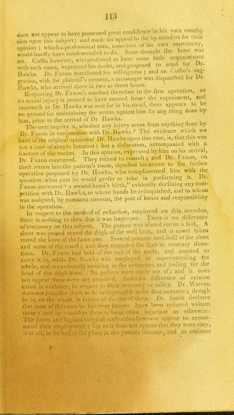 does not appear to have possessed great confidence in his own concl| Son upon this subject; and made an appeal to the by-slanders fo, the* Sion; UUairofeasiooai man, conscious of Ins own superiority would hardly have condescended to do. Some thought the bone.was set. Coffin however, WhoprofesSed to haw some little acquaurt.uicc with such cases, expressed his doubt, and proposed to send for UV. Hawks. Dr. Faxon manifested his willingness ; and on Uftns sug- gestion, with the plaintiff's consent, a messenger was dispatched lor Vx. Hawks, who arrived there in two or three hours. ' Respecting Dr. Faxon's conduct therefore in the first operation, as no actual injury is proved to have ensued from' the experiment, and inasmuch as Dr. Hawks was sent for in his stead, there appears to be no ground for maintaining the action against him for any thing done by him, prior to the arrival of Dr Hawks. , \ The next inquiry is, whether any injury arose from anytningdone by Dr. Faxon in conjunction with Dr. Hawks ? The evidence which we have of the original opinionof Dr. Hawks upon this case, is, that this was not a case of simple luxation; but a dislocation, accompanied with a fracture of the socket. In this opinion, expressed by him on his arrival, Dr. Faxon concurred. They retired to consult ; and Dr. i axon, on their return into the patient's room, signified his assent to the further operation proposed by Dr. Hawks, who complimented him with the question, what part he would'prefer to take in performing it. Dr. Faxon answered a second hand's birth, evidently declining any com- petition with Dr. Hawks, to whose hands he relinquished, and to whom was assigned, by common consent, the post of honor and responsibility in the operation. In respect to the method of reduction, employed on this occasion, there is nothing to shew that it was improper. There is no difference of testimony on this subject. The patient was placed across a bedv A sheet was passed round the thigh of the well limb, and a towel taken round the knee of the lame one. Several persons took hold of the sheet and some of the towel; and they extended the limb in contrary direc- tions. Dr. Faxon had hold of the end of the ancle, and assisted to carry it in, while Dr. Hawks was employed in superintending the whole, and occasionally assisting in the extension, and feeling lor the head of the thieh bone.' No pulleys were made use of; and it does not appear .there were any provided. Indeed a difference of opinion exists in evidence, in respect to their necessity or utility. Dr. Warren .does not consider'them to be indispensable in the first instance ; though he is, on the whole, in favour of the use of them. Dr. Smith declares that most of the cases he has ever known have been reduced without them : and he considers them to boas often injurious as otherwise, The taiest, andhighest surgical authorities; however appear to recom- mend their employment ; but as it does not appear that they were easy, if-at all to bs had' at the r.lac-i in the present instance, and as eminent