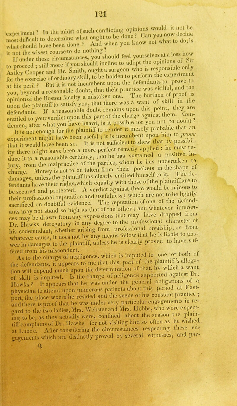 exponent I In the midst of such conflicuug ij^^ X^n^'d^r tf^^B what, do,, ' KSETSlS££>ou8LuW feel yourselves*aloss how to rocked • stM more if you should incline to adopt the opinions of Sir L^Coow *T£r. Smith, ought a surgeon who is responsible onl y ft the ^ e of ordinary skill, to be holden ,o perform the experiment at his ne ' But it is not incumbent upon the defendants to prove to vou bevoi d a reasonable doubt, that their practice was skiUu and the ^ dono? the Boston faculty a mistaken one. The upon the olaintiffto satisfy you, that there was a want of skill in tl e defendants If a reasonable doubt remains upon this point, tliey aie en ded to your verdict upon this part of the charge against them. Gen- Semen after what you have heard, is it possible for you not to doubt ? Is not enough for the plaintiff to render it merely probable that an e, It might have been useful ; it is incumbent upon him top™* 2TS would have been so. It is not sufficient to shew tha by poss b> itv there might have been a move perfect remedy applied ; he must le duce to a Reasonable certainty, that he has sustained a positive in- jury from the malpractice of the parties, whom he has undertaken to Sge Money is not to be taken from their V^^^t^^ damages, unless the plaintiff has clearly entitled himself to it. The de- fend^have their rights,which equally with those ol the p aint,ff,are to be seeded and protected. A verdict against them would be ruinous to their professional reputation and usefulness ; which are no to be lightly sacrificed on doubtful evidence. The reputation of one of the defend- ant may not stand so high as that of the other ; and whatever inferen- ces may be drawn from any expressions that may have drop^from Dr Hawks derogatory in any degree to the professional characte. of his codefendant, whether arising from professional rivals hip., or /rorn whatever cause, it does not by any means follow that he is liable to ans, wer in damages to the plaintiff, unless he is clearly proved to have suf- fered from his misconduct. . ■ u As to the charge of negligence, which is imputed to one or-boJh of the defendants, it appears to me that this part of the plaintiff s allega- tion will depend much upon the determination ol that, by which a want of skill is imputed. Is the charge of neligence supported against Dr. Hawks ? It appears that he was under the general obligations of a physician to attend upon numerous patients about this period at Last- port, the place where he resided and the scene of his constant practice ; and there is proof that he was under very particular engagements in re- gard to the two ladies, Mrs. Webster and Mrs. Hobbs, who were expect- ing to be, as thev actually were, confined about the season the plain- tiff complains of Dr. Hawks for not visiting him so often as he wishetl atLubec. After considering the circumstances respecting these en- gagements which are distinctly proved by several witnesses, and par- ti