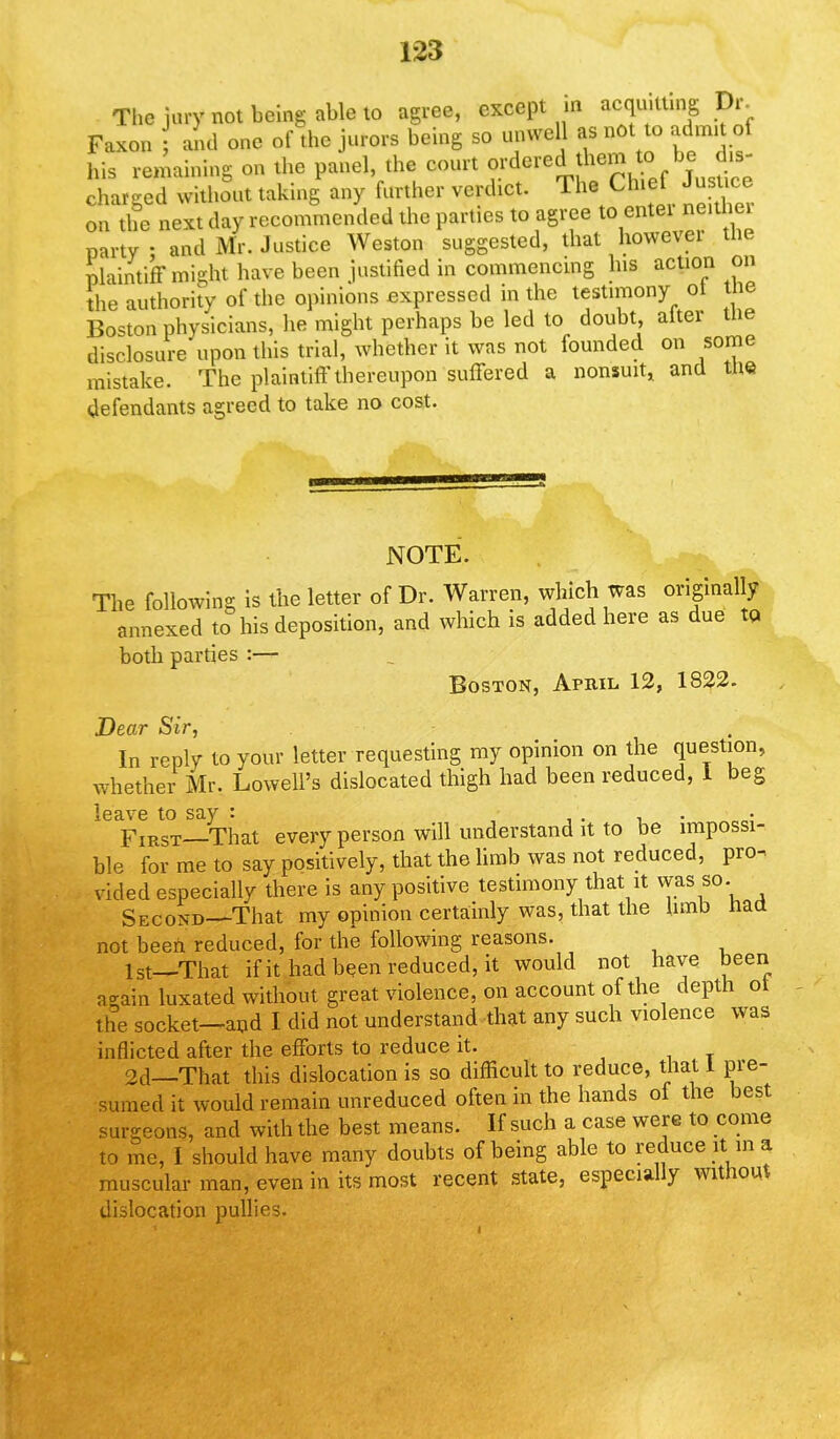 The jury not being able to agree, except a acquitting 9r. Faxon and one of the jurors being so unwell as not to admit of his remaining on the panel, the court J^**^^^ charged without taking any further verdict. The Chief Jusuce on the next day recommended the parties to agree to entei neither party; and Mr. Justice Weston suggested, that howevei the plaintiff might have been justified in commencing his action on the authority of the opinions expressed in the testimony ot the Boston physicians, he might perhaps be led to doubt, alter the disclosure upon this trial, whether it was not founded on some mistake. The plaintiff thereupon suffered a nonsuit, and the defendants agreed to take no cost. NOTE. The following is the letter of Dr. Warren, which was originally annexed to his deposition, and which is added here as due to both parties :— Boston, April 12, 1822. Dear Sir, In reply to your letter requesting my opinion on the question, whether Mr. Lowell's dislocated thigh had been reduced, 1 beg leave to say : • '„ , . First—That every person will understand it to be impossi- ble for me to say positively, that the limb was not reduced, pro^ vided especially there is any positive testimony that it was so. Second—That my opinion certainly was, that the hmb haa not been reduced, for the following reasons. 1st—That if it had been reduced, it would not have been a-ain luxated without great violence, on account of the depth ot the socket—and I did not understand that any such violence was inflicted after the efforts to reduce it. jit 2d—That this dislocation is so difficult to reduce, that I pre- sumed it would remain unreduced often in the hands of the best surgeons, and with the best means. If such a case were to come to me, I should have many doubts of being able to reduce it in a muscular man, even in its most recent state, especially without dislocation pullies.