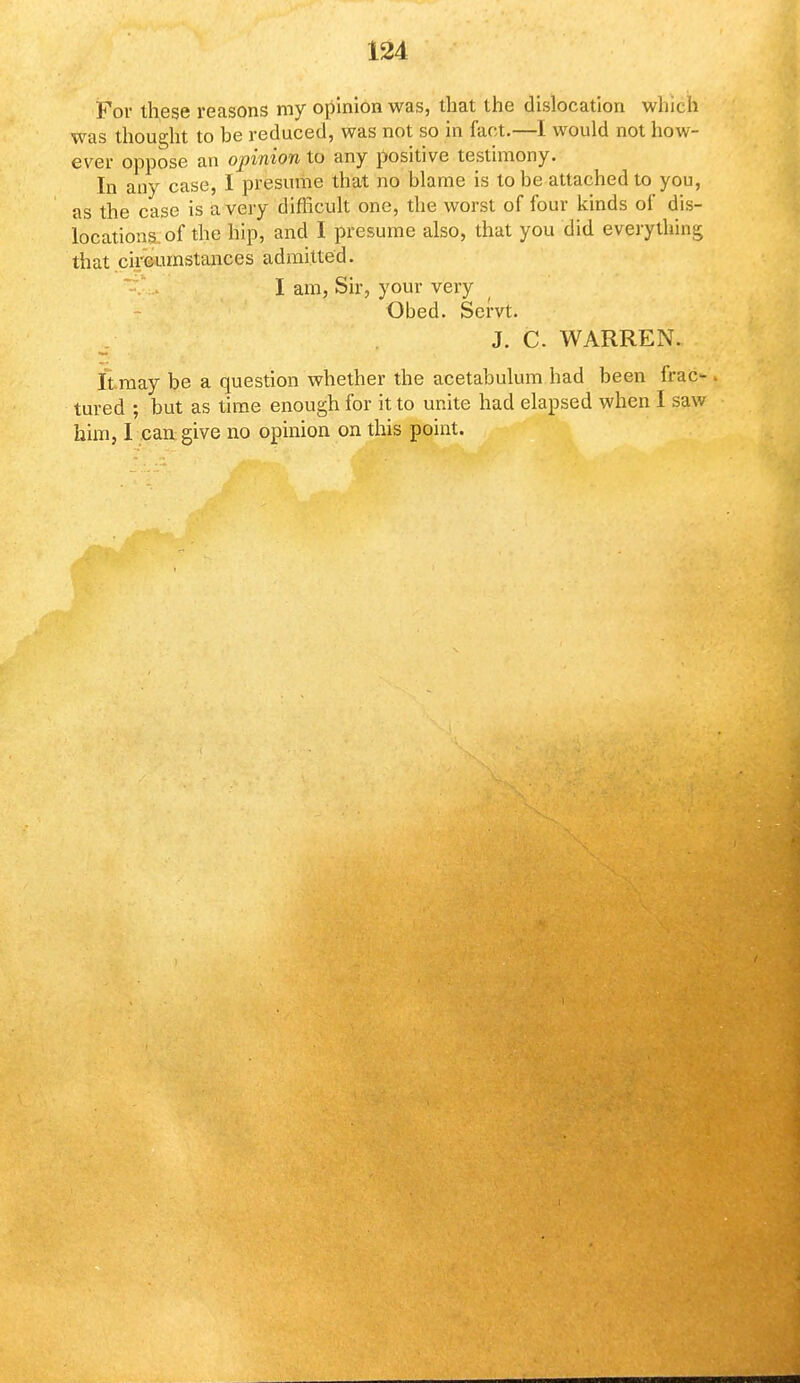 For these reasons my opinion was, that the dislocation whu h was thought to be reduced, was not so in fact.—I would not how- ever oppose an opinion to any positive testimony. In any case, I presume that no blame is to be attached to you, as the case is a very difficult one, the worst of four kinds of dis- locations of the hip, and I presume also, that you did everything that circumstances admitted. I am, Sir, your very Obed. Servt. J. C. WARREN. It may be a question whether the acetabulum had been frac-. tured ; but as time enough for it to unite had elapsed when I saw him, I can give no opinion on this point.