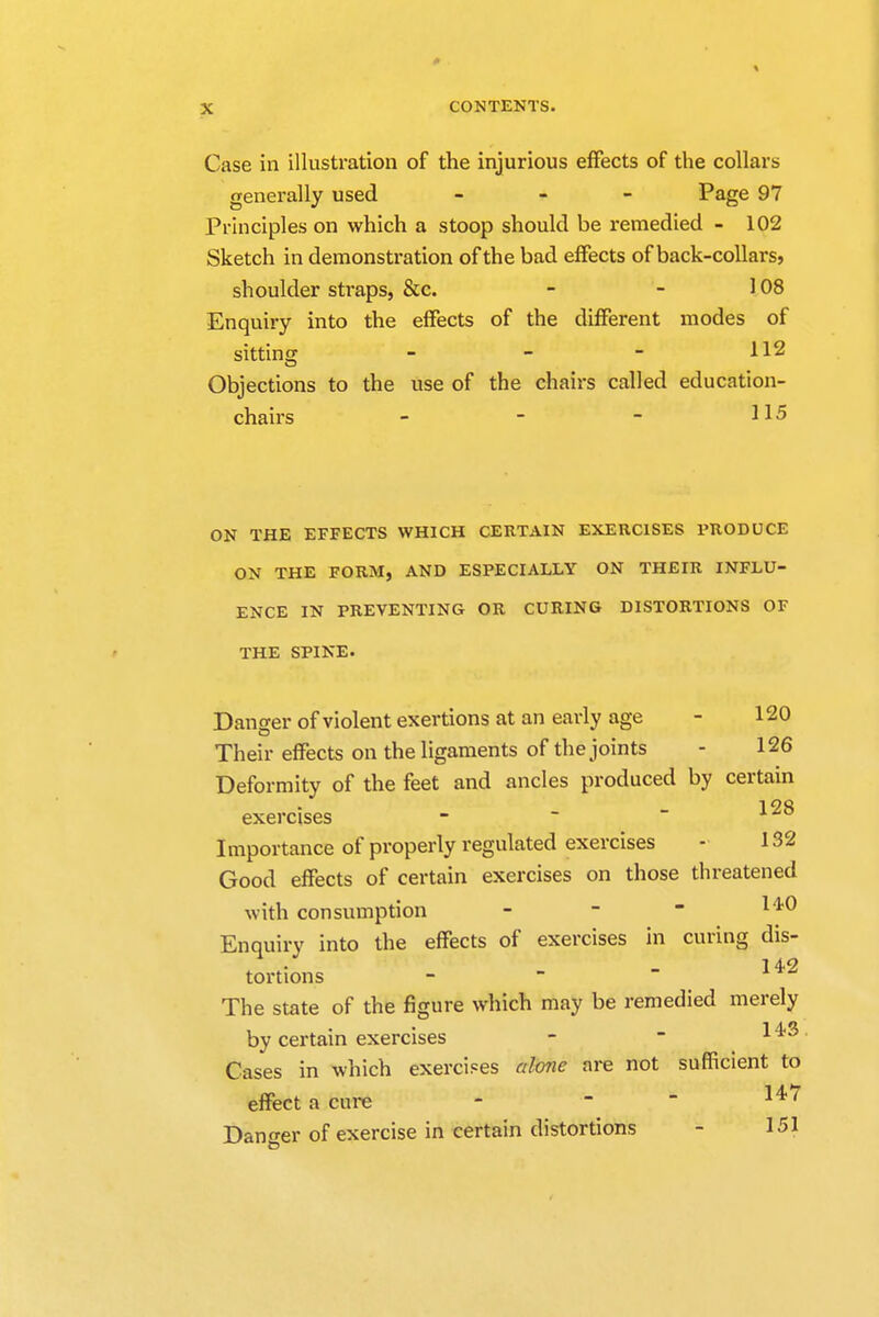 Case in illustration of the injurious effects of the collars generally used - Page 97 Principles on which a stoop should be remedied - 102 Sketch in demonstration of the bad effects of back-collars, shoulder straps, &c. - - 108 Enquiry into the effects of the different modes of sitting - - - H2 Objections to the use of the chairs called education- chairs - - - H5 ON THE EFFECTS WHICH CERTAIN EXERCISES PRODUCE ON THE FORM, AND ESPECIALLY ON THEIR INFLU- ENCE IN PREVENTING OR CURING DISTORTIONS OF THE SPINE. Danger of violent exertions at an early age - 120 Their effects on the ligaments of the joints - 126 Deformity of the feet and ancles produced by certain exercises - Importance of properly regulated exercises - 132 Good effects of certain exercises on those threatened with consumption - Enquiry into the effects of exercises in curing dis- tortions - The state of the figure which may be remedied merely by certain exercises - - 1 ^ Cases in which exercises alone are not sufficient to effect a cure - ~  14,7 Dano-er of exercise in certain distortions - 151