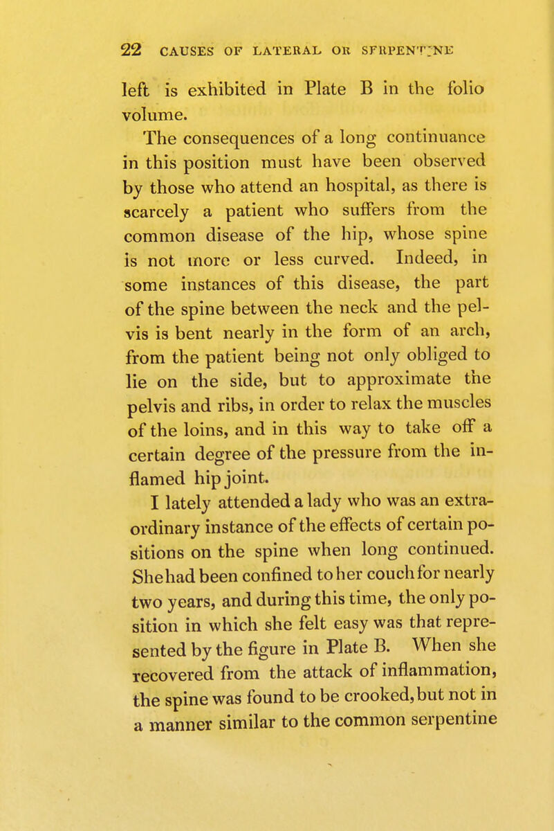 left is exhibited in Plate B in the folio volume. The consequences of a long continuance in this position must have been observed by those who attend an hospital, as there is scarcely a patient who suffers from the common disease of the hip, whose spine is not more or less curved. Indeed, in some instances of this disease, the part of the spine between the neck and the pel- vis is bent nearly in the form of an arch, from the patient being not only obliged to lie on the side, but to approximate the pelvis and ribs, in order to relax the muscles of the loins, and in this way to take off a certain degree of the pressure from the in- flamed hip joint. I lately attended a lady who was an extra- ordinary instance of the effects of certain po- sitions on the spine when long continued. She had been confined to her couch for nearly two years, and during this time, the only po- sition in which she felt easy was that repre- sented by the figure in Plate B. When she recovered from the attack of inflammation, the spine was found to be crooked, but not in a manner similar to the common serpentine