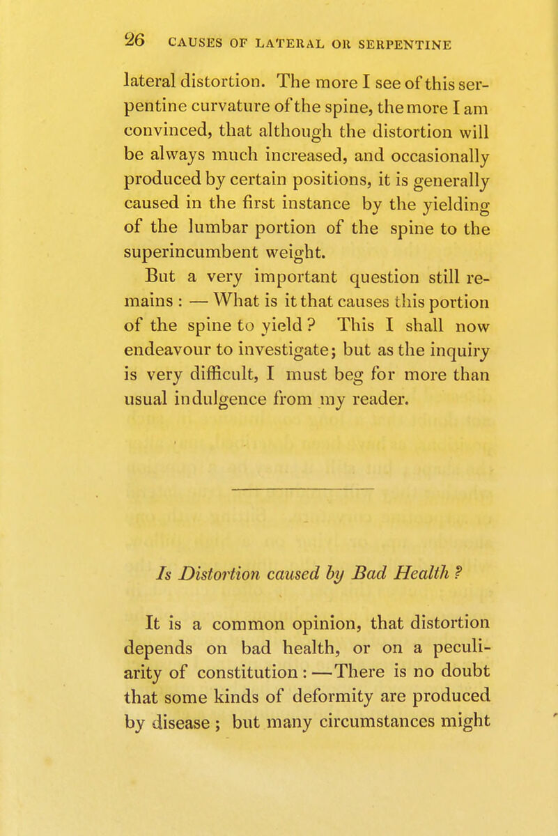 lateral distortion. The more I see of this ser- pentine curvature of the spine, the more I am convinced, that although the distortion will be always much increased, and occasionally produced by certain positions, it is generally caused in the first instance by the yielding of the lumbar portion of the spine to the superincumbent weight. But a very important question still re- mains : — What is it that causes this portion of the spine to yield ? This I shall now endeavour to investigate; but as the inquiry is very difficult, I must beg for more than usual indulgence from my reader. Is Distortion caused by Bad Health ? It is a common opinion, that distortion depends on bad health, or on a peculi- arity of constitution : —There is no doubt that some kinds of deformity are produced by disease ; but many circumstances might