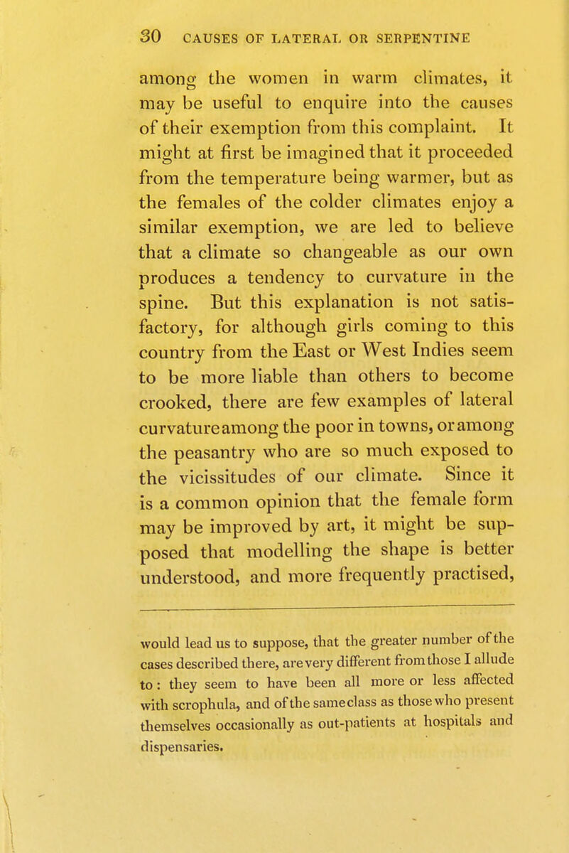 among the women in warm climates, it may be useful to enquire into the causes of their exemption from this complaint. It might at first be imagined that it proceeded from the temperature being warmer, but as the females of the colder climates enjoy a similar exemption, we are led to believe that a climate so changeable as our own produces a tendency to curvature in the spine. But this explanation is not satis- factory, for although girls coming to this country from the East or West Indies seem to be more liable than others to become crooked, there are few examples of lateral curvature among the poor in towns, or among the peasantry who are so much exposed to the vicissitudes of our climate. Since it is a common opinion that the female form may be improved by art, it might be sup- posed that modelling the shape is better understood, and more frequently practised, would lead us to suppose, that the greater number of the cases described there, are very different from those I allude to: they seem to have been all more or less affected with scrophula, and of the sameclass as those who present themselves occasionally as out-patients at hospitals and dispensaries.