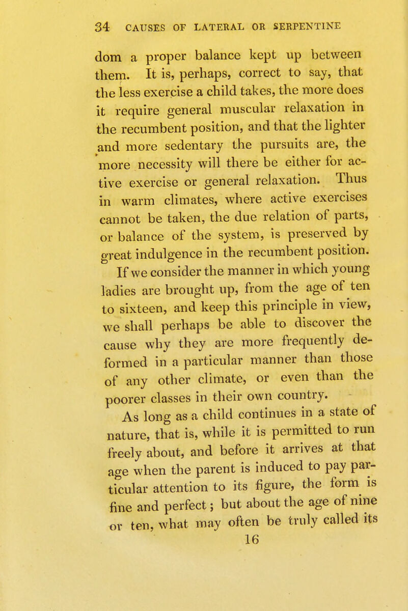 dom a proper balance kept up between them. It is, perhaps, correct to say, that the less exercise a child takes, the more does it require general muscular relaxation in the recumbent position, and that the lighter and more sedentary the pursuits are, the more necessity will there be either for ac- tive exercise or general relaxation. Thus in warm climates, where active exercises cannot be taken, the due relation of parts, or balance of the system, is preserved by great indulgence in the recumbent position. If we consider the manner in which young ladies are brought up, from the age of ten to sixteen, and keep this principle in view, we shall perhaps be able to discover the cause why they are more frequently de- formed in a particular manner than those of any other climate, or even than the poorer classes in their own country. As long as a child continues in a state of nature, that is, while it is permitted to run freely about, and before it arrives at that age when the parent is induced to pay par- ticular attention to its figure, the form is fine and perfect; but about the age of nine or ten, what may often be truly called its 16