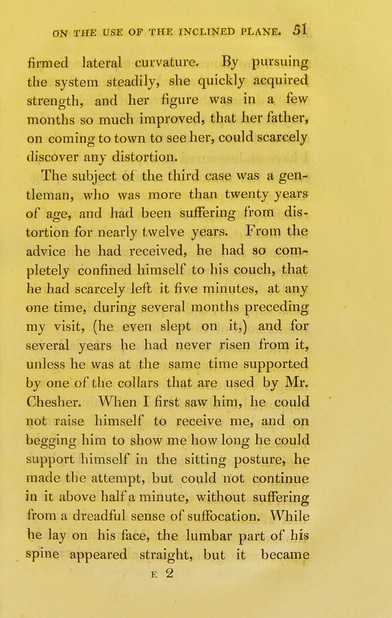 firmed lateral curvature. By pursuing the system steadily, she quickly acquired strength, and her figure was in a few months so much improved, that her father, on coming to town to see her, could scarcely discover any distortion. The subject of the third case was a gen- tleman, who was more than twenty years of age, and had been suffering from dis- tortion for nearly twelve years. From the advice he had received, he had so com- pletely confined himself to his couch, that he had scarcely left it five minutes, at any one time, during several months preceding my visit, (he even slept on it,) and for several years he had never risen from it, unless he was at the same time supported by one of the collars that are used by Mr. Chesher. When I first saw him, he could not raise himself to receive me, and on begging him to show me how long he could support himself in the sitting posture, he made the attempt, but could not continue in it above half a minute, without suffering from a dreadful sense of suffocation. While he lay on his face, the lumbar part of his spine appeared straight, but it became