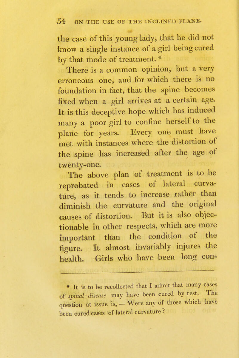 !■ the case of this young lady, that he did not know a single instance of a girl being cured by that mode of treatment. * There is a common opinion, but a very erroneous one, and for which there is no foundation in fact, that the spine becomes fixed when a girl arrives at a certain age. It is this deceptive hope which has induced many a poor girl to confine herself to the plane for years. Every one must have met with instances where the distortion of the spine has increased after the age of twenty-one. The above plan of treatment is to be reprobated in cases of lateral curva- ture, as it tends to increase rather than diminish the curvature and the original causes of distortion. But it is also objec- tionable in other respects, which are more Important than the condition of the figure. It almost invariably injures the health. Girls who have been long con- * It is to be recollected that I admit that many cases of spinal disease may have been cured by rest. The question at issue is, —Were any of those which have been cured cases of lateral curvature ?