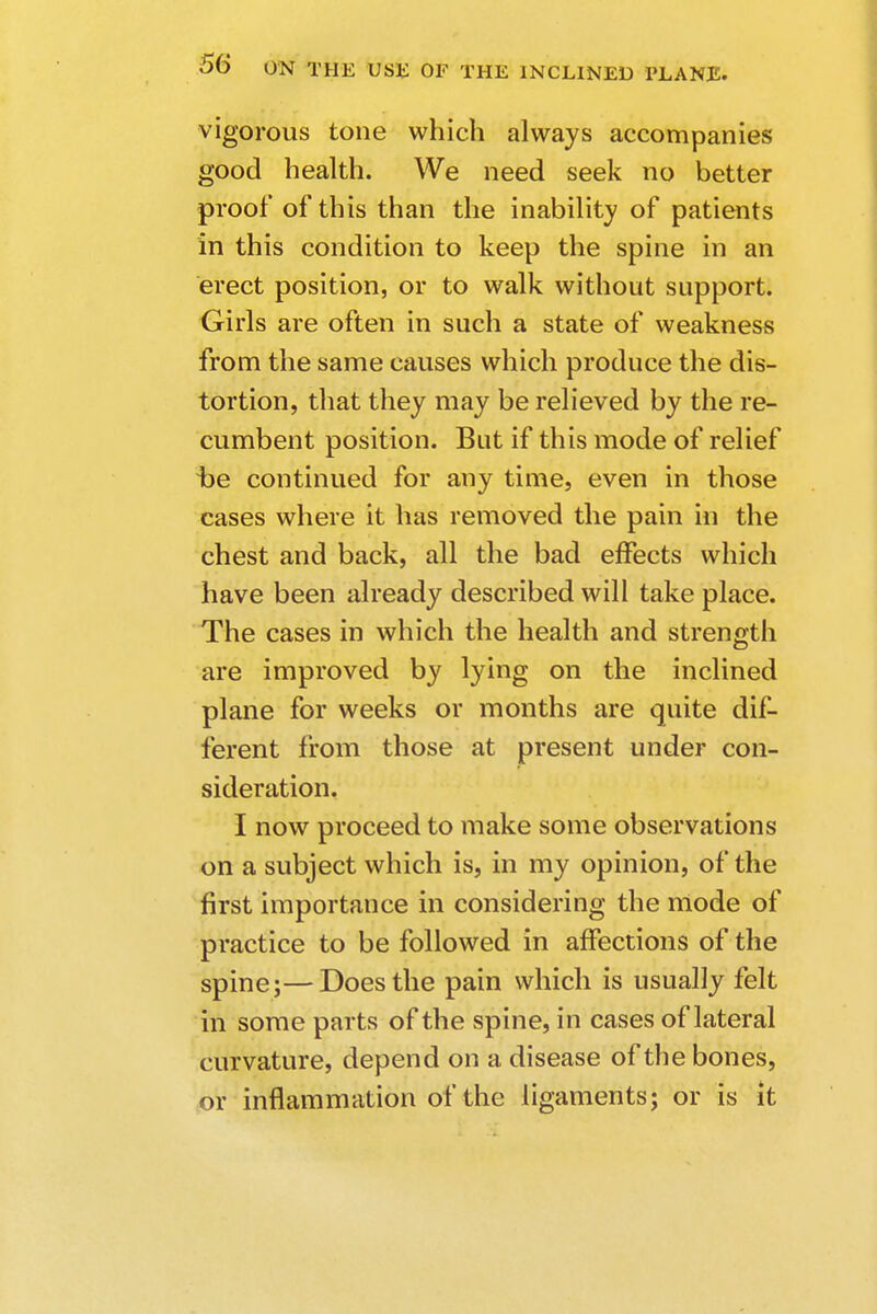 vigorous tone which always accompanies good health. We need seek no better proof of this than the inability of patients in this condition to keep the spine in an erect position, or to walk without support. Girls are often in such a state of weakness from the same causes which produce the dis- tortion, that they may be relieved by the re- cumbent position. But if this mode of relief t>e continued for any time, even in those cases where it has removed the pain in the chest and back, all the bad effects which have been already described will take place. The cases in which the health and strength are improved by lying on the inclined plane for weeks or months are quite dif- ferent from those at present under con- sideration. I now proceed to make some observations on a subject which is, in my opinion, of the first importance in considering the mode of practice to be followed in affections of the spine;—Does the pain which is usually felt in some parts of the spine, in cases of lateral curvature, depend on a disease of the bones, or inflammation of the ligaments; or is it