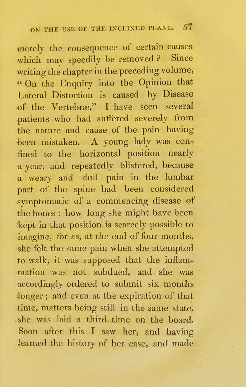 merely the consequence of certain causes which may speedily be removed ? Since writing the chapter in the preceding volume,  On the Enquiry into the Opinion that Lateral Distortion is caused by Disease of the Vertebrae, I have seen several patients who had suffered severely from the nature and cause of the pain having been mistaken. A young lady was con- fined to the horizontal position nearly a year, and repeatedly blistered, because a weary and dull pain in the lumbar part of the spine had been considered symptomatic of a commencing disease of the bones : how long she might have been kept in that position is scarcely possible to imagine, for as, at the end of four months, she felt the same pain when she attempted to walk, it was supposed that the inflam- mation was not subdued, and she was accordingly ordered to submit six months longer; and even at the expiration of that time, matters being still in the same state, she was laid a third..time on the board. Soon after this I saw her, and having learned the history of her case, and made