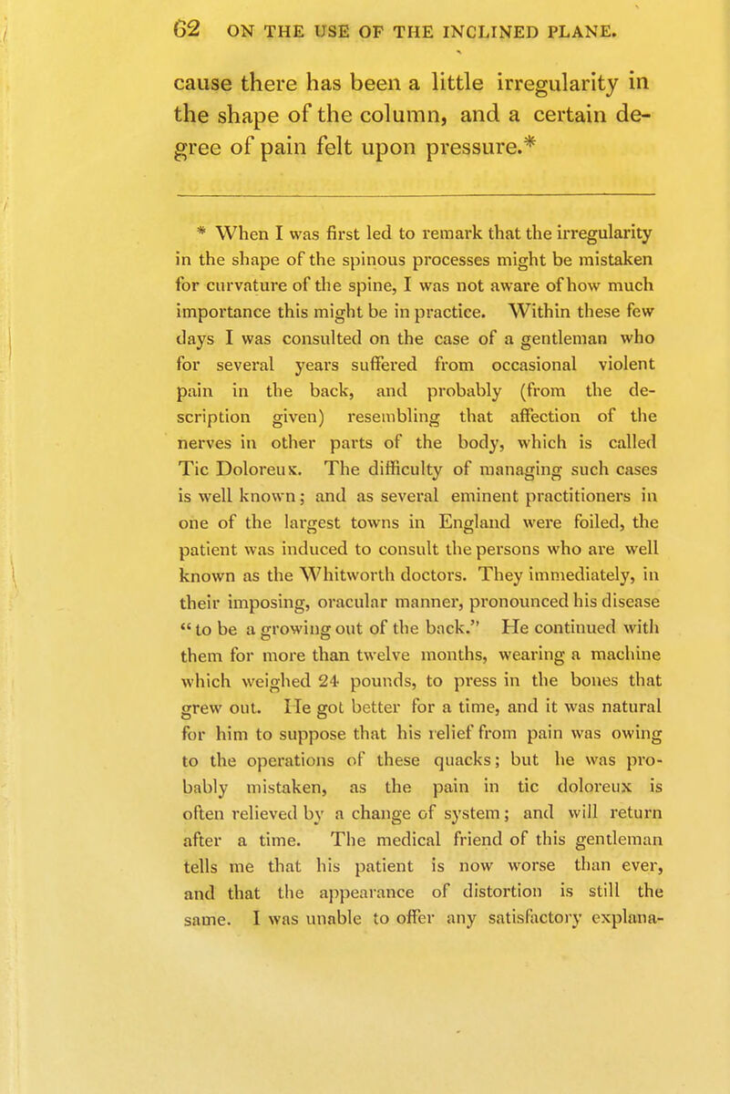 cause there has been a little irregularity in the shape of the column, and a certain de- gree of pain felt upon pressure.* * When I was first led to remark that the irregularity in the shape of the spinous processes might be mistaken for curvature of the spine, I was not aware of how much importance this might be in practice. Within these few days I was consulted on the case of a gentleman who for several years suffered from occasional violent pain in the back, and probably (from the de- scription given) resembling that affection of the nerves in other parts of the body, which is called Tic Doloreux. The difficulty of managing such cases is well known; and as several eminent practitioners in one of the largest towns in England were foiled, the patient was induced to consult the persons who are well known as the Whitworth doctors. They immediately, in their imposing, oracular manner, pronounced his disease  to be a growing out of the back. He continued with them for more than twelve months, wearing a machine which weighed 24 pounds, to press in the bones that grew out. He got better for a time, and it was natural for him to suppose that his r elief from pain was owing to the operations of these quacks; but he was pro- bably mistaken, as the pain in tic doloreux is often relieved by a change of system; and will return after a time. The medical friend of this gentleman tells me that his patient is now worse than ever, and that the appearance of distortion is still the same. I was unable to offer any satisfactory explana-