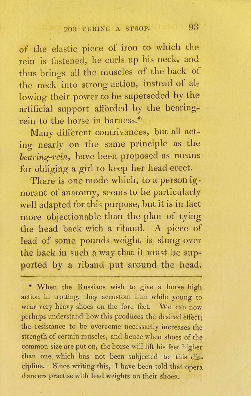 FOH CURING of the elastic piece of iron to which the rein is fastened, he curls up his neck, and thus brines all the muscles of the back of the neck into strong action, instead of alr lowing their power to be superseded by the artificial support afforded by the bearing- rein to the horse in harness.* Many different contrivances, but all act- ing nearly on the same principle as the bearing-rein, have been proposed as means for obliging a girl to keep her head erect. There is one mode which, to a person ig- norant of anatomy, seems to be particularly well adapted for this purpose, but it is in fact more objectionable than the plan of tying the head back with a riband. A piece of lead of some pounds weight is slung over the back in such a way that it must be sup- ported by a riband put around the head. * When the Russians wish to give a horse high action in trotting, they accustom him while young to wear very heavy shoes on the fore feet. We can now perhaps understand how this produces the desired effect; the resistance to be overcome necessarily increases the strength of certain muscles, and hence when shoes of the common size are put on, the horse will lift his feet higher than one which has not been subjected to this dis- cipline. Since writing this, I have been told that opera dancers practise with lead weights on their shoes.