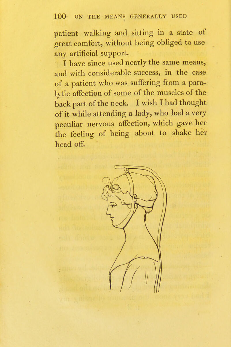 patient walking and sitting in a state of great comfort, without being obliged to use any artificial support. I have since used nearly the same means, and with considerable success, in the case of a patient who was suffering from a para- lytic affection of some of the muscles of the back part of the neck. I wish I had thought of it while attending a lady, who had a very peculiar nervous affection, which gave her the feeling of being about to shake her head off.