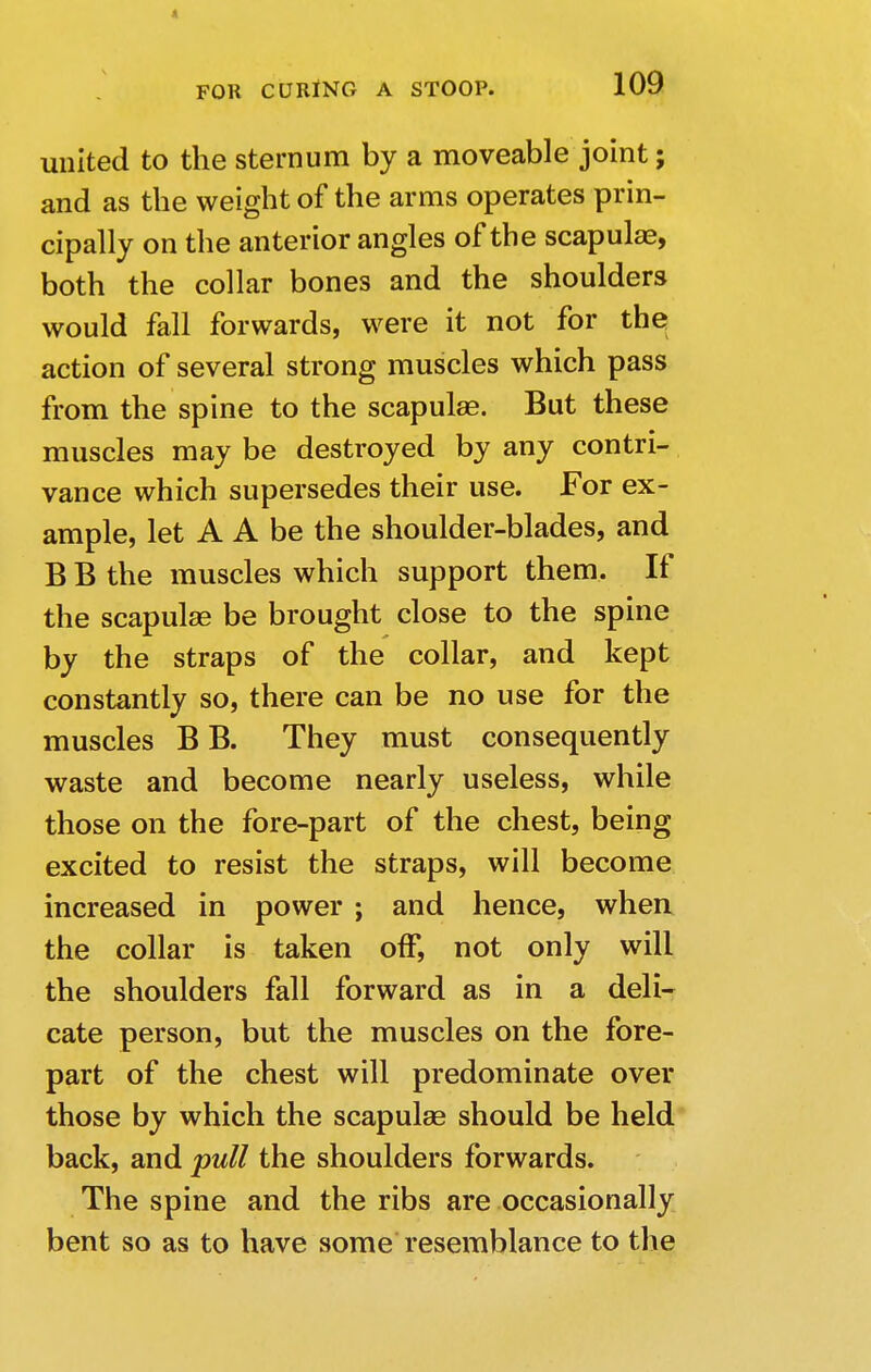 united to the sternum by a moveable joint; and as the weight of the arms operates prin- cipally on the anterior angles of the scapulae, both the collar bones and the shoulders would fall forwards, were it not for the action of several strong muscles which pass from the spine to the scapulae. But these muscles may be destroyed by any contri- vance which supersedes their use. For ex- ample, let A A be the shoulder-blades, and B B the muscles which support them. If the scapulae be brought close to the spine by the straps of the collar, and kept constantly so, there can be no use for the muscles B B. They must consequently waste and become nearly useless, while those on the fore-part of the chest, being excited to resist the straps, will become increased in power ; and hence, when the collar is taken off, not only will the shoulders fall forward as in a deli- cate person, but the muscles on the fore- part of the chest will predominate over those by which the scapulae should be held back, and pull the shoulders forwards. The spine and the ribs are occasionally bent so as to have some resemblance to the