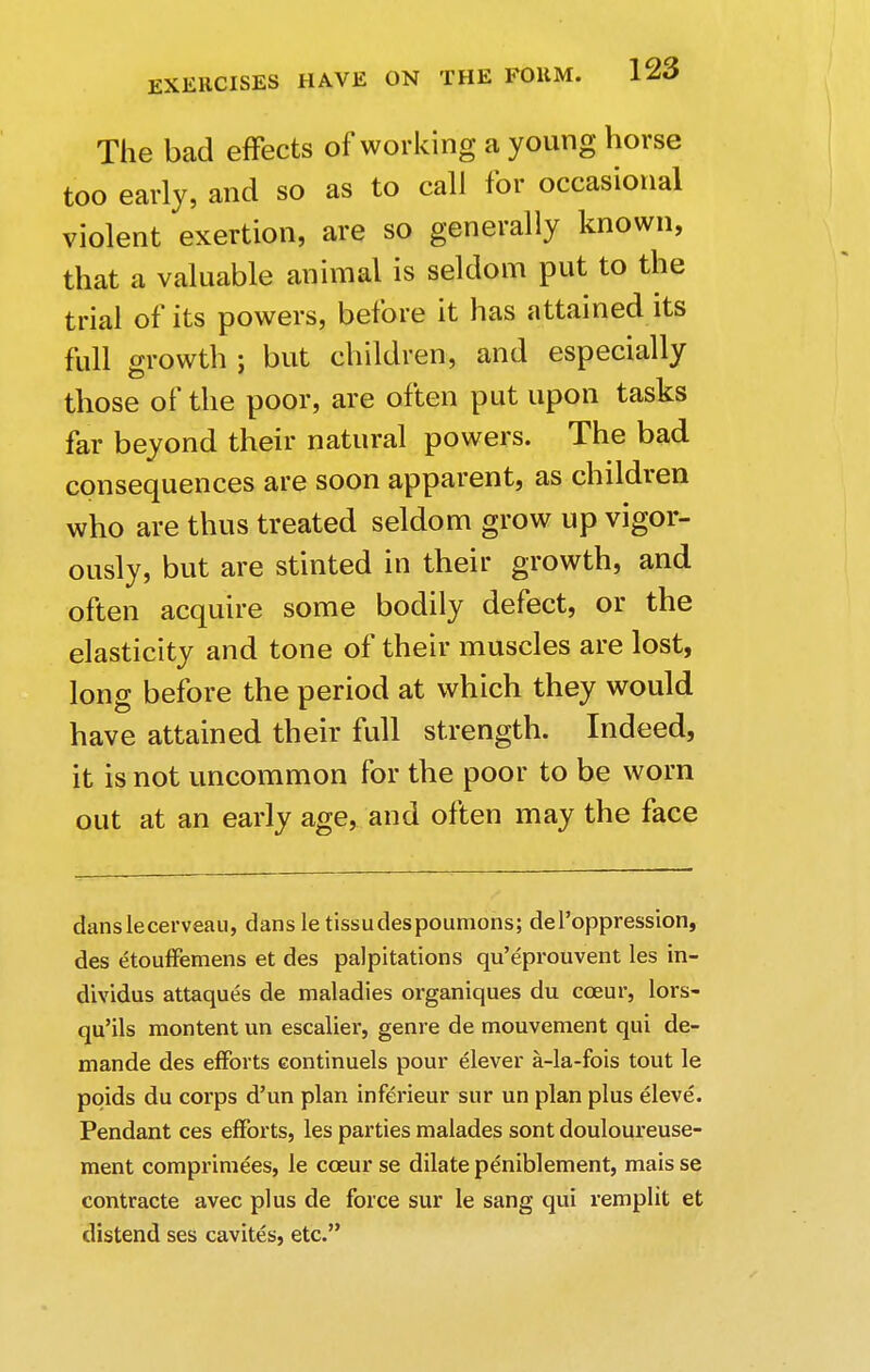 The bad effects of working a young horse too early, and so as to call for occasional violent exertion, are so generally known, that a valuable animal is seldom put to the trial of its powers, before it has attained its full growth ; but children, and especially those of the poor, are often put upon tasks far beyond their natural powers. The bad consequences are soon apparent, as children who are thus treated seldom grow up vigor- ously, but are stinted in their growth, and often acquire some bodily defect, or the elasticity and tone of their muscles are lost, long before the period at which they would have attained their full strength. Indeed, it is not uncommon for the poor to be worn out at an early age, and often may the face danslecerveau, dans le tissudespoumons; del'oppression, des etouffemens et des palpitations qu'eprouvent les in- dividus attaques de maladies organiques du cceur, lors- qu'ils montent un escalier, genre de mouvement qui de- mande des efforts continuels pour elever a-la-fois tout le pqids du corps d'un plan inferieur sur un plan plus eleve. Pendant ces efforts, les parties malades sont douloureuse- ment comprimees, le cceur se dilate peniblement, mais se contracte avec plus de force sur le sang qui remplit et distend ses cavites, etc.