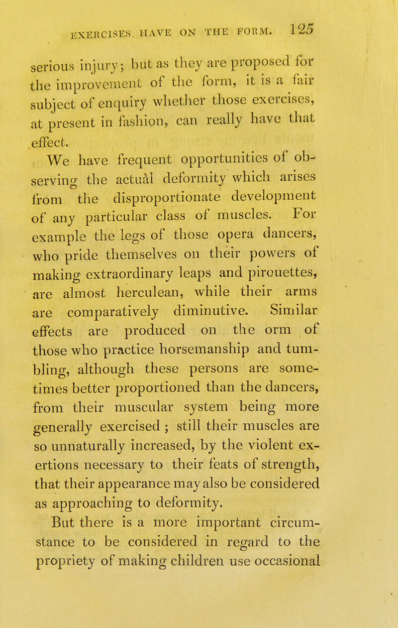 serious injury; but as they are proposed for the improvement of the form, it is a fair subject of enquiry whether those exercises, at present in fashion, can really have that effect. We have frequent opportunities of ob- serving the actual deformity which arises from the disproportionate development of any particular class of muscles. For example the legs of those opera dancers, who pride themselves on their powers of making extraordinary leaps and pirouettes, are almost herculean, while their arms are comparatively diminutive. Similar effects are produced on the orm of those who practice horsemanship and tum- bling, although these persons are some- times better proportioned than the dancers, from their muscular system being more generally exercised ; still their muscles are so unnaturally increased, by the violent ex- ertions necessary to their feats of strength, that their appearance may also be considered as approaching to deformity. But there is a more important circum- stance to be considered in regard to the propriety of making children use occasional