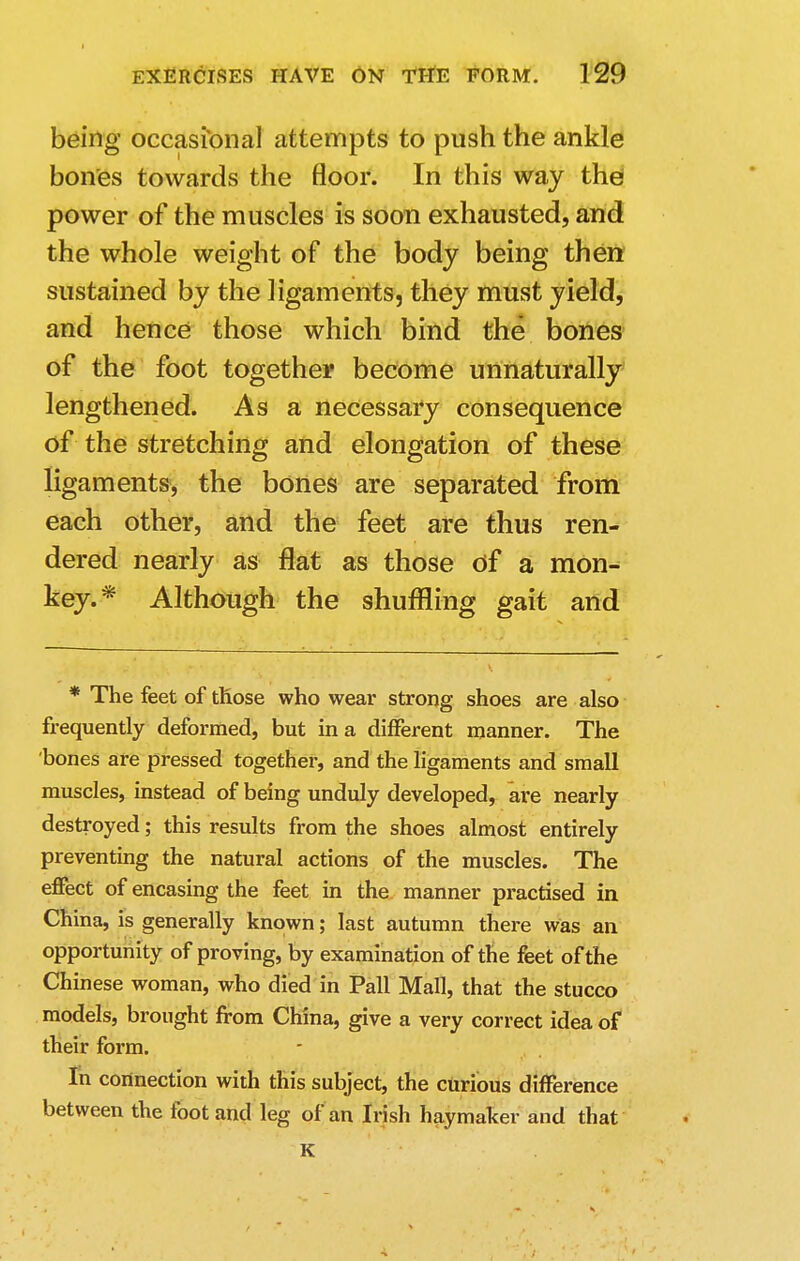 being occasional attempts to push the ankle bones towards the floor. In this way the power of the muscles is soon exhausted, and the whole weight of the body being then sustained by the ligaments, they must yield, and hence those which bind the bones of the foot together become unnaturally lengthened. As a necessary consequence of the stretching and elongation of these ligaments, the bones are separated from each other, and the feet are thus ren- dered nearly as flat as those of a mon- key.* Although the shuffling gait and * The feet of those who wear strong shoes are also frequently deformed, but in a different manner. The bones are pressed together, and the ligaments and small muscles, instead of being unduly developed, are nearly destroyed; this results from the shoes almost entirely preventing the natural actions of the muscles. The effect of encasing the feet in the manner practised in China, is generally known; last autumn there was an opportunity of proving, by examination of the feet of the Chinese woman, who died in Pall Mall, that the stucco models, brought from China, give a very correct idea of their form. In connection with this subject, the curious difference between the foot and leg of an Irish haymaker and that K