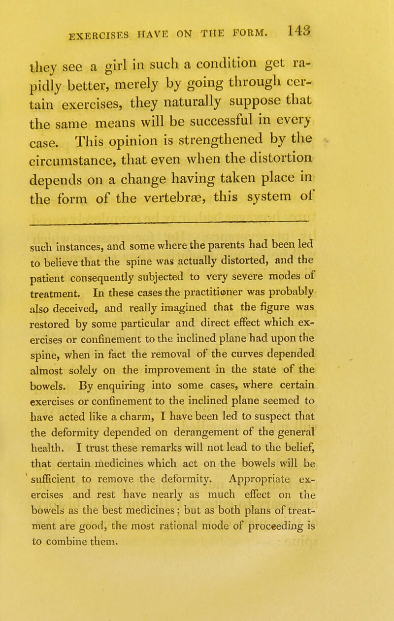 they see a girl in such a condition get ra- pidly better, merely by going through cer- tain exercises, they naturally suppose that the same means will be successful in every case. This opinion is strengthened by the circumstance, that even when the distortion depends on a change having taken place in the form of the vertebras, this system of such instances, and some where the parents had been led to believe that the spine was actually distorted, and the patient consequently subjected to very severe modes of treatment. In these cases the practitioner was probably also deceived, and really imagined that the figure was restored by some particular and direct effect which ex- ercises or confinement to the inclined plane had upon the spine, when in fact the removal of the curves depended almost solely on the improvement in the state of the bowels. By enquiring into some cases, where certain exercises or confinement to the inclined plane seemed to have acted like a charm, I have been led to suspect that the deformity depended on derangement of the general health. I trust these remarks will not lead to the belief, that certain medicines which act on the bowels will be ' sufficient to remove the deformity. Appropriate ex- ercises and rest have nearly as much effect on the bowels as the best medicines; but as both plans of treat- ment are good, the most rational mode of proceeding is to combine them.