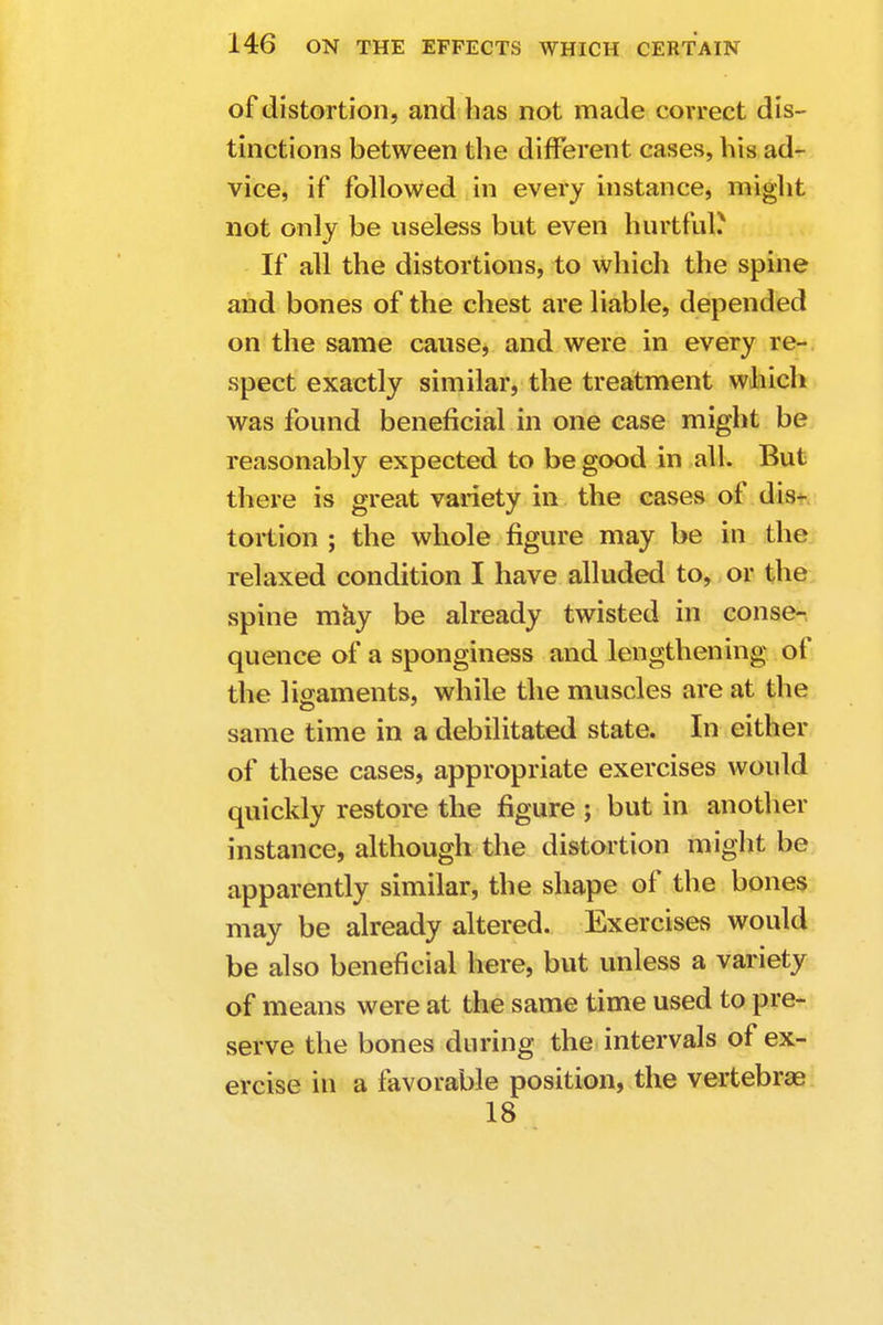 of distortion, and has not made correct dis- tinctions between the different cases, his ad- vice, if followed in every instance, might not only be useless but even hurtful.* If all the distortions, to which the spine and bones of the chest are liable, depended on the same cause, and were in every re- spect exactly similar, the treatment which was found beneficial in one case might be reasonably expected to be good in all. But there is great variety in the cases of dis- tortion ; the whole figure may be in the relaxed condition I have alluded to, or the spine may be already twisted in conse- quence of a sponginess and lengthening of the ligaments, while the muscles are at the same time in a debilitated state. In either of these cases, appropriate exercises would quickly restore the figure ; but in another instance, although the distortion might be apparently similar, the shape of the bones may be already altered. Exercises would be also beneficial here, but unless a variety of means were at the same time used to pre- serve the bones during the intervals of ex- ercise in a favorable position, the vertebrae 18