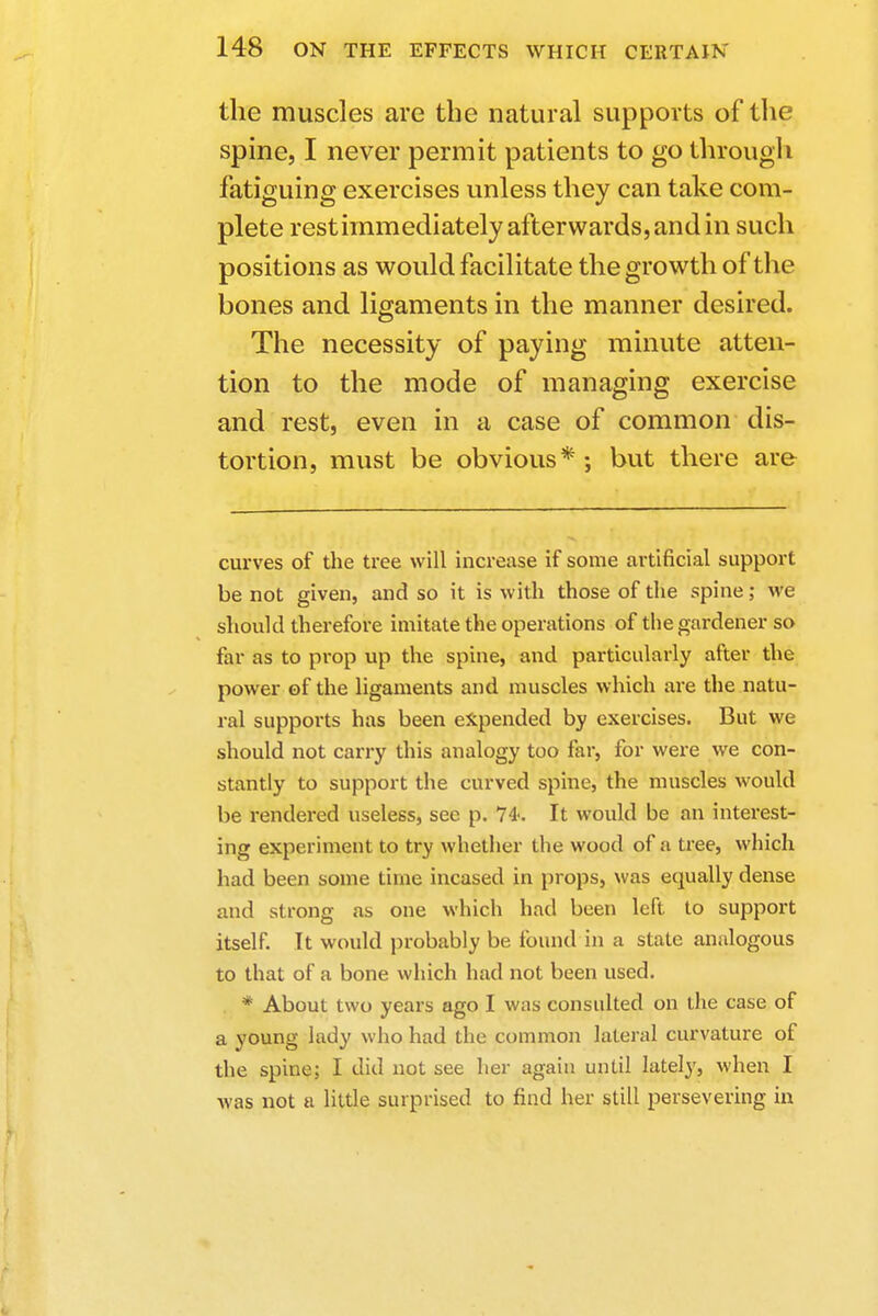 the muscles are the natural supports of the spine, I never permit patients to go through fatiguing exercises unless they can take com- plete rest immediately afterwards, and in such positions as would facilitate the growth of the bones and ligaments in the manner desired. The necessity of paying minute atten- tion to the mode of managing exercise and rest, even in a case of common dis- tortion, must be obvious*; but there are curves of the tree will increase if some artificial support be not given, and so it is with those of the spine; we should therefore imitate the operations of the gardener so far as to prop up the spine, and particularly after the power of the ligaments and muscles which are the natu- ral supports has been expended by exercises. But we should not carry this analogy too far, for were we con- stantly to support the curved spine, the muscles would be rendered useless, see p. 74<. It would be an interest- ing experiment to try whether the wood of a tree, which had been some time incased in props, was equally dense and strong as oue which had been left to support itself. It would probably be found in a state analogous to that of a bone which had not been used. * About two years ago I was consulted on the case of a young lady who had the common lateral curvature of the spine; I did not see her again until lately, when I was not a little surprised to find her still persevering in