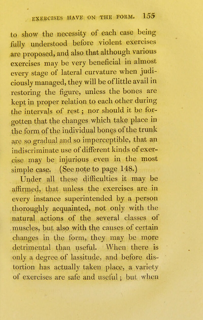 to show the necessity of each case being fully understood before violent exercises are proposed, and also that although various exercises may be very beneficial in almost every stage of lateral curvature when judi- ciously managed, they will be of little avail in restoring the figure, unless the bones are kept in proper relation to each other during the intervals of rest; nor should it be for- gotten that the changes which take place in the form of the individual bones of the trunk are so gradual and so imperceptible, that an indiscriminate use of different kinds of exer- cise may be injurious even in the most simple case. (See note to page 148.) Under all these difficulties it may be affirmed, that unless the exercises are in every instance superintended by a person thoroughly acquainted, not only with the natural actions of the several classes of muscles, but also with the causes of certain changes in the form, they may be more detrimental than useful. When there is only a degree of lassitude, and before dis- tortion has actually taken place, a variety of exercises are safe and useful; but when