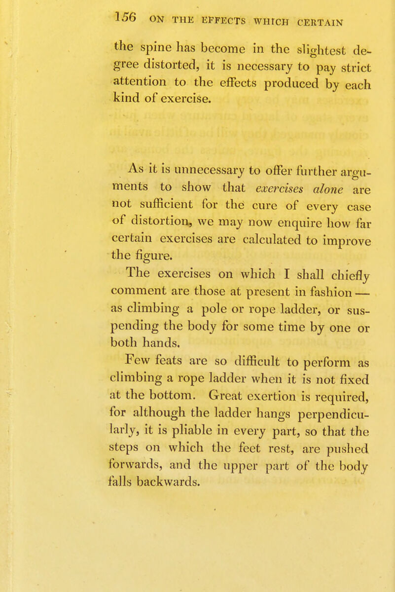 the spine has become in the slightest de- gree distorted, it is necessary to pay strict attention to the effects produced by each kind of exercise. As it is unnecessary to offer further argu- ments to show that exercises alone are not sufficient for the cure of every case of distortion, we may now enquire how far certain exercises are calculated to improve the figure. The exercises on which I shall chiefly comment are those at present in fashion — as climbing a pole or rope ladder, or sus- pending the body for some time by one or both hands. Few feats are so difficult to perform as climbing a rope ladder when it is not fixed at the bottom. Great exertion is required, for although the ladder hangs perpendicu- larly, it is pliable in every part, so that the steps on which the feet rest, are pushed forwards, and the upper part of the body falls backwards.