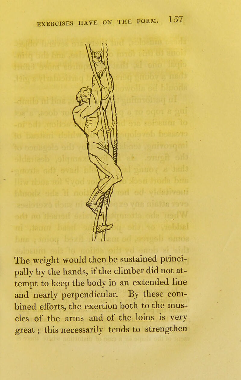 The weight would then be sustained princi- pally by the hands, if the climber did not at- tempt to keep the body in an extended line and nearly perpendicular. By these com- bined efforts, the exertion both to the mus- cles of the arms and of the loins is very great; this necessarily tends to strengthen