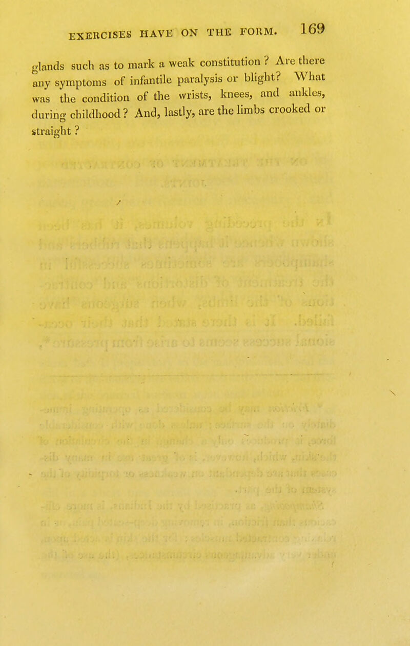 glands such as to mark a weak constitution ? Are there any symptoms of infantile paralysis or blight? What was the condition of the wrists, knees, and ankles, during childhood ? And, lastly, are the limbs crooked or straight ? N r