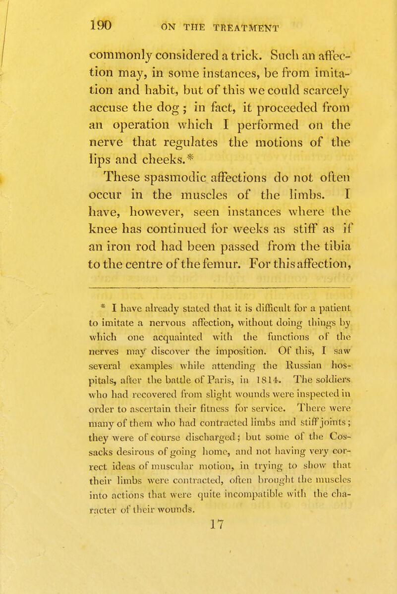 commonly considered a trick. Such an affec- tion may, in some instances, be from imita- tion and habit, but of this we could scarcely accuse the dog ; in fact, it proceeded from an operation which I performed on the nerve that regulates the motions of the lips and cheeks.* These spasmodic affections do not often occur in the muscles of the limbs. I have, however, seen instances where the knee has continued for weeks as stiff as if an iron rod had been passed from the tibia to the centre of the femur. For this affection, * I have already stated that it is difficult for a patient to imitate a nervous affection, without doing things by which one acquainted with the functions of the nerves may discover the imposition. Of this, I aaW several examples while attending the Russian hos- pitals, after the battle of Paris, in 18 I t. The soldiers who had recovered from slight wounds were inspected in order to ascertain their fitness for service. There were many of them who had contracted limbs and still'joints; they were of course discharged; but some of the Cos- sacks desirous of going home, and not having very cor- rect ideas of muscular motion, in trying to show that their limbs were contracted, often brought the muscles into actions that were quite incompatible with the cha- racter of their wounds. 17