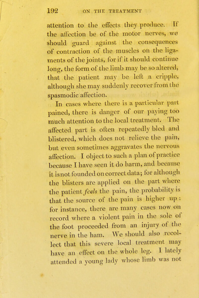 attention to the effects they produce. If the affection be of the motor nerves, we should guard against the consequences of contraction of the muscles on the liga- ments of the joints, for if it should continue long, the form of the limb may be so altered, that the patient may be left a cripple, although she may suddenly recover from the spasmodic affection. In cases where there is a particular part pained, there is danger of our paying too much attention to the local treatment. The affected part is often repeatedly bled and blistered, which does not relieve the pain, but even sometimes aggravates the nervous affection. I object to such a plan of practice because I have seen it do harm, and because it isnot founded on correct data; for although the blisters are applied on the part where the patient/ee/s the pain, the probability is that the source of the pain is higher up : for instance, there are many cases now on record where a violent pain in the sole of the foot proceeded from an injury of the nerve in the ham. We should also recol- lect that this severe local treatment may have an effect on the whole leg. I lately attended a young lady whose limb was not