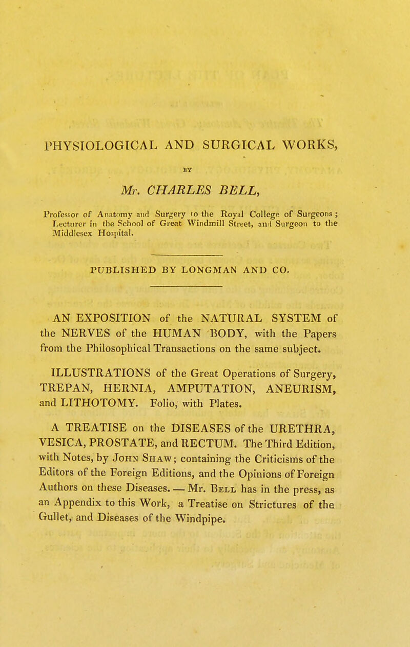 PHYSIOLOGICAL AND SURGICAL WORKS, BT Mr. CHARLES BELL, Professor of Anatomy anrl Surgery to the Royal College of Surgeons ; Lecturer in the School of Great Windmill Street, and Surgeon to the Middlesex Hospital. PUBLISHED BY LONGMAN AND CO. AN EXPOSITION of the NATURAL SYSTEM of the NERVES of the HUMAN BODY, with the Papers from the Philosophical Transactions on the same subject. ILLUSTRATIONS of the Great Operations of Surgery, TREPAN, HERNIA, AMPUTATION, ANEURISM, and LITHOTOMY. Folio, with Plates. A TREATISE on the DISEASES of the URETHRA, VESICA, PROSTATE, and RECTUM. The Third Edition, with Notes, by John Shaw; containing the Criticisms of the Editors of the Foreign Editions, and the Opinions of Foreign Authors on these Diseases Mr. Bell has in the press, as an Appendix to this Work, a Treatise on Strictures of the Gullet, and Diseases of the Windpipe.